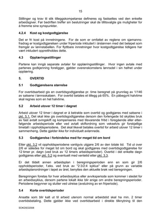 15

Stillinger og krav til slik tilleggskompetanse defineres og fastsettes ved den enkelte
arbeidsgiver. Før bedriften treffer sin beslutninger skal de tillitsvalgte gis muligheter for
å fremme sine synspunkter.

4.2.4   Kost og kostgodtgjørelse

Det er fri kost på innretningene. For de som er omfattet av reglene om sjømanns-
fradrag er kostgodtgjørelsen under friperiode inkludert i årslønnen med det beløpet som
fremgår av lønnstabellen. For flyttbare innretninger hvor kostgodtgjørelse tidligere har
vært inkludert opprettholdes dette.

4.3     Opplæringsstillinger

Partene kan inngå separate avtaler for opplæringsstillinger. Hvor ingen avtale med
partenes godkjenning foreligger, gjelder overenskomstens lønnsdel i sin helhet under
opplæring.

5.      OVERTID

5.1     Godtgjørelsens størrelse

For overtidsarbeid gis en overtidsgodtgjørelse pr. time beregnet på grunnlag av 1/146
av satsene i lønnsskalaen. For overtid betales et tillegg på 65%. En påbegynt halvtime
skal regnes som en hel halvtime.

5.2     Arbeid utover 12 timer i døgnet

Arbeid utover 12 timer i døgnet er å betrakte som overtid og godtgjøres med satsene i
pkt. 5.1. Det skal ikke gis overtidsgodtgjørelse dersom den forlengede tid skyldes bruk
av fast avtalt svingskift og kompenseres med tilsvarende fritid i foregående eller etter-
følgende arbeidsperiode eller ved avtalt skiftordning som vekselvis gir forskjellige
timetall i oppholdsperiodene. Det skal likevel betales overtid for arbeid utover 12 timer i
sammenheng. Dette gjelder ikke for individuelt avlønnede.

5.3     Godtgjørelse i forbindelse med for meget tid om bord

Etter pkt. 3.2 vil oppholdsperiodene vanligvis utgjøre 2/6 av den totale tid. Tid ut over
2/6 er således for meget tid om bord og skal godtgjøres med overtidsgodtgjørelse for
12 timer pr. døgn (ved bruk av 12 timers arbeidsperioder). Overtid i det enkelte døgn
godtgjøres etter pkt. 5.2 og eventuelt med ventetid etter pkt. 3.3.

Er det tildelt annen arbeidsplan i beregningsperioden enn en som gir 2/6
oppholdsperioder, f.eks. ved bruk av "2:3/2:4 syklus" eller på grunn av variable
arbeidsplanordninger i løpet av året, benyttes den aktuelle brøk ved beregningen.

Beregningen foretas for hver arbeidssyklus eller avviksperiode som kommer i stedet for
en arbeidssyklus, dersom partene lokalt ikke blir enige om andre beregningsperioder.
Periodene begynner og slutter ved utreise (avslutning av en friperiode).

5.4     Korte overtidsperioder

Ansatte som blir kalt ut til arbeid utenom normal arbeidstid skal ha min. 2 timer
overtidsbetaling. Dette gjelder ikke ved overtidsarbeid i direkte tilknytning til den

SOKDSO2008
 