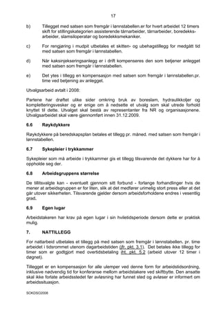 17

b)      Tillegget med satsen som fremgår i lønnstabellen.er for hvert arbeidet 12 timers
        skift for stillingskategorien assisterende tårnarbeider, tårnarbeider, boredekks-
        arbeider, slamsiloperatør og boredekksmekaniker.

c)      For rengjøring i mudpit utbetales et skitten- og ubehagstillegg for medgått tid
        med satsen som fremgår i lønnstabellen.

d)      Når kaksinjekseringsanlegg er i drift kompenseres den som betjener anlegget
        med satsen som fremgår i lønnstabellen.

e)      Det ytes i tillegg en kompensasjon med satsen som fremgår i lønnstabellen.pr.
        time ved betjening av anlegget.

Utvalgsarbeid avtalt i 2008:

Partene har drøftet ulike sider omkring bruk av boreslam, hydraulikkoljer og
kompletteringsvesker og er enige om å nedsette et utvalg som skal utrede forhold
knyttet til dette. Utvalget skal bestå av representanter fra NR og organisasjonene.
Utvalgsarbeidet skal være gjennomført innen 31.12.2009.

6.6     Røykdykkere

Røykdykkere på beredskapsplan betales et tillegg pr. måned. med satsen som fremgår i
lønnstabellen.

6.7     Sykepleier i trykkammer

Sykepleier som må arbeide i trykkammer gis et tillegg tilsvarende det dykkere har for å
oppholde seg der.

6.8     Arbeidsgruppens størrelse

De tillitsvalgte kan - eventuelt gjennom sitt forbund - forlange forhandlinger hvis de
mener at arbeidsgruppen er for liten, slik at det medfører urimelig stort press eller at det
går utover sikkerheten. Tilsvarende gjelder dersom arbeidsforholdene endres i vesentlig
grad.

6.9     Egen lugar

Arbeidstakeren har krav på egen lugar i sin hviletidsperiode dersom dette er praktisk
mulig.

7.      NATTILLEGG

For nattarbeid utbetales et tillegg på med satsen som fremgår i lønnstabellen. pr. time
arbeidet i tidsrommet utenom dagarbeidstiden (jfr. pkt. 3.1). Det betales ikke tillegg for
timer som er godtgjort med overtidsbetaling iht. pkt. 5.2 (arbeid utover 12 timer i
døgnet).

Tillegget er en kompensasjon for alle ulemper ved denne form for arbeidstidsordning,
inklusive nødvendig tid for konferanse mellom arbeidstakere ved skiftbytte. Den ansatte
skal ikke forlate arbeidsstedet før avløsning har funnet sted og avløser er informert om
arbeidssituasjon.

SOKDSO2008
 