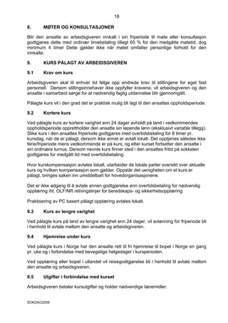 18

8.      MØTER OG KONSULTASJONER

Blir den ansatte av arbeidsgiveren innkalt i sin friperiode til møte eller konsultasjon
godtgjøres dette med ordinær timebetaling tillagt 65 % for den medgåtte møtetid, dog
minimum 4 timer Dette gjelder ikke når møtet omfatter personlige forhold for den
innkalte.

9.      KURS PÅLAGT AV ARBEIDSGIVEREN

9.1     Krav om kurs

Arbeidsgiveren skal til enhver tid følge opp endrede krav til stillingene for eget fast
personell. Dersom stillingsinnehaver ikke oppfyller kravene, vil arbeidsgiveren og den
ansatte i samarbeid sørge for at nødvendig faglig utdannelse blir gjennomgått.

Pålagte kurs vil i den grad det er praktisk mulig bli lagt til den ansattes oppholdsperiode.

9.2     Kortere kurs

Ved pålagte kurs av kortere varighet enn 24 dager avholdt på land i vedkommendes
oppholdsperiode opprettholder den ansatte sin løpende lønn (eksklusivt variable tillegg).
Slike kurs i den ansattes friperiode godtgjøres med overtidsbetaling for 8 timer pr.
kursdag, når de er pålagt, dersom ikke annet er avtalt lokalt. Det opptjenes således ikke
ferie/friperiode mens vedkommende er på kurs, og etter kurset fortsetter den ansatte i
sin ordinære turnus. Dersom nevnte kurs finner sted i den ansattes fritid på sokkelen
godtgjøres for medgått tid med overtidsbetaling.

Hvor kurskompensasjon avtales lokalt, utarbeider de lokale parter oversikt over aktuelle
kurs og hvilken kompensasjon som gjelder. Oppstår det uenigheten om et kurs er
pålagt, bringes saken inn umiddelbart for hovedorganisasjonene.

Det er ikke adgang til å avtale annen godtgjørelse enn overtidsbetaling for nødvendig
opplæring iht. OLF/NR retningslinjer for beredskaps- og sikkerhetsopplæring

Praktisering av PC basert pålagt opplæring avtales lokalt.

9.3     Kurs av lengre varighet

Ved pålagte kurs på land av lengre varighet enn 24 dager, vil avlønning for friperiode bli
i henhold til avtale mellom den ansatte og arbeidsgiveren.

9.4     Hjemreise under kurs

Ved pålagte kurs i Norge har den ansatte rett til fri hjemreise til bopel i Norge en gang
pr. uke og i forbindelse med bevegelige helgedager i kursperioden.

Ved opplæring eller bopel i utlandet vil reisegodtgjørelse bli i henhold til avtale mellom
den ansatte og arbeidsgiveren.

9.5     Utgifter i forbindelse med kurset

Arbeidsgiveren betaler kursutgifter og holder nødvendige læremidler.


SOKDSO2008
 