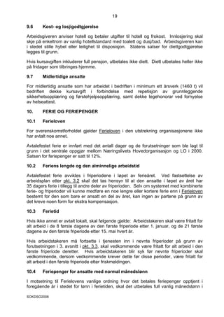 19

9.6     Kost- og losjigodtgjørelse

Arbeidsgiveren anviser hotell og betaler utgifter til hotell og frokost. Innlosjering skal
skje på enkeltrom av vanlig hotellstandard med toalett og dusj/bad. Arbeidsgiveren kan
i stedet stille hybel eller leilighet til disposisjon. Statens satser for diettgodtgjørelse
legges til grunn.

Hvis kursavgiften inkluderer full pensjon, utbetales ikke diett. Diett utbetales heller ikke
på fridager som tilbringes hjemme.

9.7     Midlertidige ansatte

For midlertidig ansatte som har arbeidet i bedriften i minimum ett årsverk (1460 t) vil
bedriften dekke kursavgift i forbindelse med repetisjon av grunnleggende
sikkerhetsopplæring og førstehjelpsopplæring, samt dekke legehonorar ved fornyelse
av helseattest.

10.     FERIE OG FERIEPENGER

10.1    Ferieloven

For overenskomstforholdet gjelder Ferieloven i den utstrekning organisasjonene ikke
har avtalt noe annet.

Avtalefestet ferie er innført med det antall dager og de forutsetninger som ble lagt til
grunn i det sentrale oppgjør mellom Næringslivets Hovedorganisasjon og LO i 2000.
Satsen for feriepenger er satt til 12%.

10.2    Feriens lengde og den alminnelige arbeidstid

Avtalefestet ferie avvikles i friperiodene i løpet av ferieåret. Ved fastsettelse av
arbeidsplan etter pkt. 3.2 skal det tas hensyn til at den ansatte i løpet av året har
35 dagers ferie i tillegg til andre deler av friperioden. Selv om systemet med kombinerte
ferie- og friperioder vil kunne medføre en noe lengre eller kortere ferie enn i Ferieloven
bestemt for den som bare er ansatt en del av året, kan ingen av partene på grunn av
det kreve noen form for ekstra kompensasjon.

10.3    Ferietid

Hvis ikke annet er avtalt lokalt, skal følgende gjelde: Arbeidstakeren skal være fritatt for
alt arbeid i de 8 første dagene av den første friperiode etter 1. januar, og de 21 første
dagene av den første friperiode etter 15. mai hvert år.

Hvis arbeidstakeren må fortsette i tjenesten inn i nevnte friperioder på grunn av
forutsetningen i 3. avsnitt i pkt. 3.3, skal vedkommende være fritatt for alt arbeid i den
første friperiode deretter. Hvis arbeidstakeren blir syk før nevnte friperioder skal
vedkommende, dersom vedkommende krever dette før disse perioder, være fritatt for
alt arbeid i den første friperiode etter friskmeldingen.

10.4    Feriepenger for ansatte med normal månedslønn

I motsetning til Ferielovens vanlige ordning hvor det betales feriepenger opptjent i
foregående år i stedet for lønn i ferietiden, skal det utbetales full vanlig månedslønn i

SOKDSO2008
 