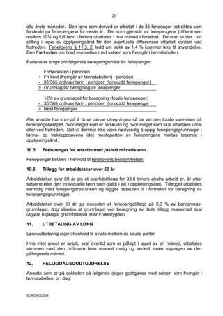 20

alle årets måneder. Den lønn som derved er utbetalt i de 35 feriedager betraktes som
forskudd på feriepengene for neste år. Det som gjenstår av feriepengene (differansen
mellom 12% og full lønn i ferien) utbetales i mai måned i ferieåret. De som slutter i sin
stilling i løpet av opptjeningsåret får den eventuelle differansen utbetalt kontant ved
fratreden. Ferielovens § 11.3, 2. ledd om trekk av 1,4 % kommer ikke til anvendelse.
Den frie kosten om bord verdsettes med satsen som fremgår i lønnstabellen.

Partene er enige om følgende beregningsmåte for feriepenger:

         Fortjenesten i perioden
       + Fri kost (fremgår av lønnstabellen) i perioden
       - 35/365 ordinær lønn i perioden (forskudd feriepenger)
       = Grunnlag for beregning av feriepenger

         12% av grunnlaget for beregning (totale feriepenger)
       - 35/365 ordinær lønn i perioden (forskudd feriepenger
       = Rest feriepenger

Alle ansatte har krav på å få se denne utregningen så de vet den totale størrelsen på
feriepengebeløpet, hvor meget som er forskudd og hvor meget som skal utbetales i mai
eller ved fratreden. Det vil derimot ikke være nødvendig å oppgi feriepengegrunnlaget i
lønns- og trekkoppgavene idet mesteparten av feriepengene mottas løpende i
opptjeningsåret.

10.5    Feriepenger for ansatte med justert månedslønn

Feriepenger betales i henhold til ferielovens bestemmelser.

10.6    Tillegg for arbeidstaker over 60 år

Arbeidstaker over 60 år gis et overtidstillegg for 33,6 timers ekstra arbeid pr. år etter
satsene eller den individuelle lønn som gjaldt i juli i opptjeningsåret. Tillegget utbetales
samtidig med feriepengerestansen og legges dessuten til i formelen for beregning av
feriepengegrunnlaget.

Arbeidstaker over 60 år gis dessuten et feriepengetillegg på 2,3 % av beregnings-
grunnlaget, dog således at grunnlaget ved beregning av dette tillegg maksimalt skal
utgjøre 6 ganger grunnbeløpet etter Folketrygden.

11.     UTBETALING AV LØNN

Lønnsutbetaling skjer i henhold til avtale mellom de lokale parter.

Hvis intet annet er avtalt, skal overtid som er påløpt i løpet av en måned, utbetales
sammen med den ordinære lønn snarest mulig og senest innen utgangen av den
påfølgende måned.

12.     HELLIGDAGSGODTGJØRELSE

Ansatte som er på sokkelen på følgende dager godtgjøres med satsen som fremgår i
lønnstabellen. pr. dag:


SOKDSO2008
 