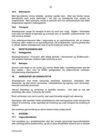 23

14.5    Definisjoner

Med kjernefamilie menes ektefelle, samboer og/eller barn. Med nær familie menes
kjernefamilie samt andre slektninger i rett opp- og nedstigende linje, søsken og
svigerforeldre. Med samboere menes to personer som har samboerforhold med felles
boligadresse registrert i folkeregisteret.

14.6    Transport

Arbeidsgiveren sørger for transport til land så snart som mulig. Utgifter i forbindelse
med reise fra heliport til hjemsted og eventuell retur er bedriften uvedkommende, hvis
intet annet er fastsatt.

Hvis velferdspermisjonene faller i begynnelse av en oppholdsperiode, slik at utreisen
forskyves, eller i slutten av en oppholdsperiode, slik at tilbakereise i samme periode ikke
er aktuell, dekker arbeidsgiveren reise til og fra bosted på vanlig måte.

15.     REPETISJONSØVELSER
15.1    Godtgjørelse

Repetisjonsøvelser i Forsvaret, eller pålagt tjeneste i Heimevernet og Sivilforsvaret i
den enkeltes friperiode medfører ingen avkorting av lønn.

15.2    Refusjon

Dersom noen dager av de i punkt 15.1 nevnte tilfeller faller i oppholdsperioden skal det
ikke trekkes i lønn, men da tilfaller godtgjørelsen fra vedkommende institusjon
forholdsmessig arbeidsgiveren.

16.     ARBEIDSTØY OG VERNEUTSTYR

Arbeidsgiveren skal holde nødvendig arbeidstøy (kjeledress, arbeidssko eller
tilsvarende, og etter behov varmedress, vinterkjeledress og regntøy) samt verneutstyr,
herunder personlig verneutstyr.

Utlevert arbeidstøy og verneutstyr er bedriften eiendom.          Ved uttak av nytt sett
arbeidstøy eller utstyr, innleveres det utslitte.

Brukt verneutstyr som nevnt ovenfor, skal være forsvarlig rengjort ved utlevering.

Operatøren eller bedriften holder arbeidstakerne med redningsdress under transport fra
heliport til innretning, under oppholdet på innretning og under transport fra innretning til
heliport.

Den praktiske gjennomføring av denne bestemmelse avtales lokalt.

17.     SYKDOM
17.1    Legeundersøkelse

Ved ansettelse og i ansettelsestiden skal den ansatte gjennomgå legeundersøkelser
etter arbeidsgiverens bestemmelse, og slik at disse tilfredsstiller kravene som er fastsatt


SOKDSO2008
 