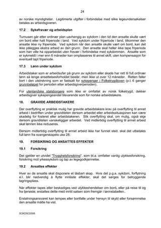24

av norske myndigheter. Legitimerte utgifter i forbindelse med slike legeundersøkelser
betales av arbeidsgiveren.

17.2    Sykefravær og arbeidsplan

Turnusen går etter ordinær plan uavhengig av sykdom i den tid den ansatte skulle vært
om bord eller hatt friperiode i land. Ved sykdom under friperiode i land, tilkommer den
ansatte ikke ny friperiode. Ved sykdom når den ansatte skulle vært om bord, kan det
ikke pålegges ekstra arbeid av den grunn. Den ansatte skal heller ikke tape friperiode
som han ville ha opparbeidet uten fravær i forbindelse med sykdommen. Ansatte som
er sykmeldt i mer enn 6 måneder kan omplasseres til annet skift, uten kompensasjon for
eventuell tapt friperiode.

17.3    Lønn under sykdom

Arbeidstaker som er arbeidsufør på grunn av sykdom eller skade har rett til full ordinær
lønn så lenge ansettelsesforholdet består, men ikke ut over 12 måneder. Retten faller
bort i den utstrekning som er fastsatt for sykepenger i Folketrygdloven (p.t. 6 ganger
grunnbeløpet for perioden etter arbeidsgiverperioden).

For utenlandske statsborgere som ikke er omfattet av norsk folketrygd, dekker
arbeidsgiver sykepengeandel tilsvarende som for norske arbeidstakere.

18.     GRAVIDE ARBEIDSTAKERE

Der overflytting er praktisk mulig har gravide arbeidstakere krav på overflytting til annet
arbeid i bedriften under graviditeten dersom arbeidet eller arbeidssituasjonen kan være
skadelig for fosteret eller arbeidstakeren. Slik overflytting skal, om mulig, også skje
dersom graviditeten vanskeliggjør arbeidet. Ved midlertidig overflytting til annet arbeid
skal lønnen ikke reduseres.

Dersom midlertidig overflytting til annet arbeid ikke har funnet sted. skal det utbetales
full lønn fra svangerskapets uke 28.

19.     FORSIKRING OG ANSATTES EFFEKTER

19.1    Forsikring

Det gjelder en utvidet "Trygghetsforsikring", som bl.a. omfatter vanlig ulykkesforsikring,
forsikring mot yrkessykdom og tap av legegodkjennelse.

19.2    Ansattes effekter

Hver av de ansatte skal disponere et låsbart skap. Hvis det p.g.a. sykdom, forflytning
e.l. blir nødvendig å flytte innlåste effekter, skal det sørges for betryggende
lagringsplass.

Når effekter tapes eller beskadiges ved ulykkeshendelser om bord, eller på reise til og
fra tjeneste, erstattes dette med inntil satsen som fremgår i lønnstabellen..

Erstatningsansvaret kan lempes eller bortfalle under hensyn til skyld eller forsømmelse
den ansatte måtte ha vist.


SOKDSO2008
 