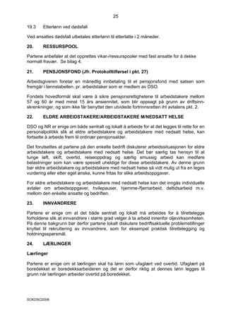 25

19.3    Etterlønn ved dødsfall

Ved ansattes dødsfall utbetales etterlønn til etterlatte i 2 måneder.

20.     RESSURSPOOL

Partene anbefaler at det opprettes vikar-/ressurspooler med fast ansatte for å dekke
normalt fravær. Se bilag 4.

21.     PENSJONSFOND (Jfr. Protokolltilførsel i pkt. 27)

Arbeidsgiveren foretar en månedlig innbetaling til et pensjonsfond med satsen som
fremgår i lønnstabellen. pr. arbeidstaker som er medlem av DSO.

Fondets hovedformål skal være å sikre pensjonsrettighetene til arbeidstakere mellom
57 og 60 år med minst 15 års ansiennitet, som blir oppsagt på grunn av driftsinn-
skrenkninger, og som ikke får benyttet den utvidede fortrinnsretten iht avtalens pkt. 2.

22.     ELDRE ARBEIDSTAKERE/ARBEIDSTAKERE M/NEDSATT HELSE

DSO og NR er enige om både sentralt og lokalt å arbeide for at det legges til rette for en
personalpolitikk slik at eldre arbeidstakere og arbeidstakere med nedsatt helse, kan
fortsette å arbeide frem til ordinær pensjonsalder.

Det forutsettes at partene på den enkelte bedrift diskuterer arbeidssituasjonen for eldre
arbeidstakere og arbeidstakere med nedsatt helse. Det bør særlig tas hensyn til at
tunge løft, skift, overtid, reiseoppdrag og særlig smussig arbeid kan medføre
belastninger som kan være spesielt uheldige for disse arbeidstakere. Av denne grunn
bør eldre arbeidstakere og arbeidstakere med nedsatt helse så vidt mulig ut fra en leges
vurdering eller etter eget ønske, kunne fritas for slike arbeidsoppgaver.

For eldre arbeidstakere og arbeidstakere med nedsatt helse kan det inngås individuelle
avtaler om arbeidsoppgaver, hvilepauser, hjemme-/fjernarbeid, deltidsarbeid m.v.
mellom den enkelte ansatte og bedriften.

23.     INNVANDRERE

Partene er enige om at det både sentralt og lokalt må arbeides for å tilrettelegge
forholdene slik at innvandrere i større grad velger å ta arbeid innenfor oljevirksomheten.
På denne bakgrunn bør derfor partene lokalt diskutere bedriftsaktuelle problemstillinger
knyttet til rekruttering av innvandrere, som for eksempel praktisk tilrettelegging og
holdningsspørsmål.

24.     LÆRLINGER

Lærlinger

Partene er enige om at lærlingen skal ha lønn som ufaglært ved overtid. Ufaglært på
boredekket er boredekksarbeideren og det er derfor riktig at dennes lønn legges til
grunn når lærlingen arbeider overtid på boredekket.




SOKDSO2008
 