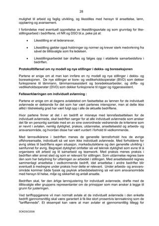 28

mulighet til arbeid og faglig utvikling, og likestilles med hensyn til ansettelse, lønn,
opplæring og avansement.

I forbindelse med eventuell opprettelse av likestillingsavtale og som grunnlag for like-
stillingsarbeid i bedriftene, vil NR og DSO bl.a. peke på at:

     •    Likestilling er et lederansvar.

     •    Likestilling gjelder også holdninger og normer og krever sterk medvirkning fra
          såvel de tillitsvalgte som fra ledelsen.

     •    Likestillingsarbeidet bør drøftes og følges opp i etablerte samarbeidsfora i
          bedriften.

Protokolltilførsel om ny modell og nye stillinger i dekks- og boreseksjonen

Partene er enige om at man kan innføre en ny modell og nye stillinger i dekks- og
boreseksjonen. De nye stillinger er bore- og vedlikeholdsoperatør (BVO) som dekker
funksjonene til tårnmann, tårnmannsassistent og boredekksarbeider, og drifts- og
vedlikeholdsoperatør (DVO) som dekker funksjonene til rigger og riggerassistent.

Felleserklæringen om individuell avlønning :

Partene er enige om at dagens avtaletekst om fastsettelse av lønnen for de individuelt
avlønnede er dekkende for det som har vært partenes intensjoner, men at dette ikke
alltid i tilstrekkelig grad har vært fulgt opp i alle de aktuelle bedriftene.

Hvor partene finner at det i en bedrift er misnøye med lønnsfastsettelsen for de
individuelt avlønnede, skal bedriften sørger for at alle individuelt avlønnede som ønsker
det får en personlig samtale med en av sine overordnede vedrørende de kriteriene som
er nevnt i avtalen, nemlig dyktighet, praksis, utdannelse, ansettelsestid og arbeids- og
ansvarsområde, og hvordan disse har vært vurdert i forhold til vedkommende.

Med lønnsvilkårene i bedriften menes de generelle lønnsforhold hos de øvrige
offshoreansatte, individuelt så vel som ikke individuelt avlønnede. Med forholdene for
øvrig siktes til bedriftens egen situasjon, markedsutsiktene og den generelle utvikling i
samfunnet for øvrig. Begrepet dyktighet omfatter så vel teknisk dyktighet som evne til å
organisere sitt arbeid og til samarbeid og teamwork. Med praksis menes praksis i
bedriften eller annet sted og som er relevant for stillingen. Som utdannelse regnes bare
den som har betydning for utføringen av arbeidet i stillingen. Med ansettelsestid regnes
sammenlagt ansettelse i vedkommende bedrift, idet ansettelse i andre bedrifter blir
eventuelt å medregne under praksis hvor dette er relevant. Under arbeids- og ansvars-
område kommer både fysisk og psykisk arbeidsbelastning så vel som ansvarsområde
med hensyn til helse, miljø og sikkerhet og antall ansatte.

Bedriften skal, før den årlige lønnsjustering for individuelt avlønnede, drøfte med de
tillitsvalgte eller gruppens representanter om de prinsipper som man ønsker å legge til
grunn for justeringen.

Ved tariffoppgjørene vil man normalt avtale at de individuelt avlønnede i den enkelte
bedrift gjennomsnittlig skal være garantert å få like stort prosentvis lønnsøkning som de
"tarifflønnede". Et eksempel kan være at man avtaler et gjennomsnittlig tillegg for

SOKDSO2008
 