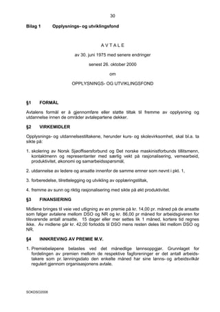 30

Bilag 1       Opplysnings- og utviklingsfond



                                        AVTALE

                          av 30. juni 1975 med senere endringer

                                 senest 26. oktober 2000

                                             om

                        OPPLYSNINGS- OG UTVIKLINGSFOND



§1     FORMÅL

Avtalens formål er å gjennomføre eller støtte tiltak til fremme av opplysning og
utdannelse innen de områder avtalepartene dekker.

§2     VIRKEMIDLER

Opplysnings- og utdannelsestiltakene, herunder kurs- og skolevirksomhet, skal bl.a. ta
sikte på:

1. skolering av Norsk Sjøoffisersforbund og Det norske maskinistforbunds tillitsmenn,
   kontaktmenn og representanter med særlig vekt på rasjonalisering, vernearbeid,
   produktivitet, økonomi og samarbeidsspørsmål,

2. utdannelse av ledere og ansatte innenfor de samme emner som nevnt i pkt. 1,

3. forberedelse, tilrettelegging og utvikling av opplæringstiltak,

4. fremme av sunn og riktig rasjonalisering med sikte på økt produktivitet.

§3     FINANSIERING

Midlene bringes til veie ved utligning av en premie på kr. 14,00 pr. måned på de ansatte
som følger avtalene mellom DSO og NR og kr. 86,00 pr måned for arbeidsgiveren for
tilsvarende antall ansatte. 15 dager eller mer settes lik 1 måned, kortere tid regnes
ikke. Av midlene går kr. 42,00 forlodds til DSO mens resten deles likt mellom DSO og
NR.

§4     INNKREVING AV PREMIE M.V.

1. Premiebeløpene belastes ved det månedlige lønnsoppgjør. Grunnlaget for
   fordelingen av premien mellom de respektive fagforeninger er det antall arbeids-
   takere som pr. lønningsdato den enkelte måned har sine lønns- og arbeidsvilkår
   regulert gjennom organisasjonens avtale.




SOKDSO2008
 