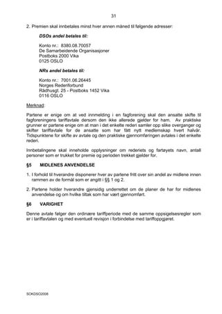 31

2. Premien skal innbetales minst hver annen måned til følgende adresser:

      DSOs andel betales til:

      Konto nr.: 8380.08.70057
      De Samarbeidende Organisasjoner
      Postboks 2000 Vika
      0125 OSLO

      NRs andel betales til:

      Konto nr.: 7001.06.26445
      Norges Rederiforbund
      Rådhusgt. 25 - Postboks 1452 Vika
      0116 OSLO

Merknad:

Partene er enige om at ved innmelding i en fagforening skal den ansatte skifte til
fagforeningens tariffavtale dersom den ikke allerede gjelder for ham. Av praktiske
grunner er partene enige om at man i det enkelte rederi samler opp slike overganger og
skifter tariffavtale for de ansatte som har fått nytt medlemskap hvert halvår.
Tidspunktene for skifte av avtale og den praktiske gjennomføringen avtales i det enkelte
rederi.

Innbetalingene skal inneholde opplysninger om rederiets og fartøyets navn, antall
personer som er trukket for premie og perioden trekket gjelder for.

§5     MIDLENES ANVENDELSE

1. I forhold til hverandre disponerer hver av partene fritt over sin andel av midlene innen
   rammen av de formål som er angitt i §§ 1 og 2.

2. Partene holder hverandre gjensidig underrettet om de planer de har for midlenes
   anvendelse og om hvilke tiltak som har vært gjennomført.

§6     VARIGHET

Denne avtale følger den ordinære tariffperiode med de samme oppsigelsesregler som
er i tariffavtalen og med eventuell revisjon i forbindelse med tariffoppgjøret.




SOKDSO2008
 