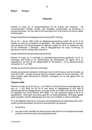 32

Bilag 2      Pensjon



                                       PENSJON



Partene er enige om at pensjonsvilkårene for de ansatte skal forbedres. Da
overenskomsten omfatter ansatte med forskjellig pensjonsalder og tilknytning til
pensjonsordninger, må man søke å finne løsninger som vil gi omtrent de samme ytelser
til alle grupper.

Norges Rederiforbunds tilleggspensjonsordning (NRT-ordning)

Det er fra 1. januar 1994 innført en tilleggspensjonsordning mellom 60 og 67 år for
ansatte om bord på de flyttbare innretningene. Den årlige alderspensjon vil sammen
med pensjonen fra Pensjonstrygden for Sjømenn utgjøre ca. 60 % av sluttlønnen etter
30 års medlemstid i ordningen. Rett til tilleggspensjon har ingen innvirkning på
sjømannens rett til å arbeide etter fylte 60 år.

Norges Rederiforbunds tjenestepensjonsordning

Partene er enige om å iverksette en tjenestepensjonsordning gjeldende fra 67 år.
Ordningen skal bestå av en alderspensjon og uførepensjon og utgjøre 60 % av
regulativlønn, og med 30 års opptjeningstid for full pensjon. En ny pensjonsordning
iverksettes fra 1. juli 1999.

Ansatte på permanent plasserte innretninger

Ansatte på permanent plasserte innretninger skal ha rett til å gå av ved 62 års alder, og
med rett til AFP - pensjon beregnet etter de ordinære regler for denne ordningen. For
disse ansatte søkes tilknytning til LO/NHO- ordningene for så vidt gjelder AFP og
sluttvederlag.

Tilføyelse 2004

Partene er enige om at de som pr 1. juni 2004 er ansatt på denne overenskomsten og
som pr. 1. juni 2004 har fylt 50 år skal sikres en tilleggsytelse til AFP eller til
sjømannspensjon og tilleggspensjon, som gjør at den som fratrer ved fylte 60 år skal få
en totalytelse som minst tilsvarer AFP tillagt 1 G, men begrenset oppad til 66 % av
regulativlønn. Ordningen skal sikres gjennom et forsikringsselskap. Ordningen gjelder
også nyansatte i samme aldersgruppe som dem som omfattes av denne ordningen.

For å få rettigheter etter denne ordningen må arbeidstakeren på uttakstidspunktet være
ansatt og reell arbeidstaker på denne overenskomsten og dessuten:

1.   ha fylt 60 år

2.   har vært ansatt i bedriften de siste tre årene eller hatt fem års forutgående tjeneste
     på denne overenskomsten på avgangstidspunktet.



SOKDSO2008
 