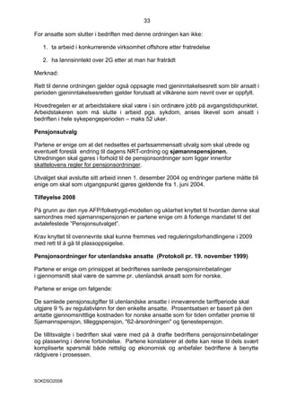 33

For ansatte som slutter i bedriften med denne ordningen kan ikke:

   1. ta arbeid i konkurrerende virksomhet offshore etter fratredelse

   2. ha lønnsinntekt over 2G etter at man har fratrådt

Merknad:

Rett til denne ordningen gjelder også oppsagte med gjeninntakelsesrett som blir ansatt i
perioden gjeninntakelsesretten gjelder forutsatt at vilkårene som nevnt over er oppfylt.

Hovedregelen er at arbeidstakere skal være i sin ordinære jobb på avgangstidspunktet.
Arbeidstakeren som må slutte i arbeid pga. sykdom, anses likevel som ansatt i
bedriften i hele sykepengeperioden – maks 52 uker.

Pensjonsutvalg

Partene er enige om at det nedsettes et partssammensatt utvalg som skal utrede og
eventuelt foreslå endring til dagens NRT-ordning og sjømannspensjonen.
Utredningen skal gjøres i forhold til de pensjonsordninger som ligger innenfor
skattelovens regler for pensjonsordninger.

Utvalget skal avslutte sitt arbeid innen 1. desember 2004 og endringer partene måtte bli
enige om skal som utgangspunkt gjøres gjeldende fra 1. juni 2004.

Tilføyelse 2008

På grunn av den nye AFP/folketrygd-modellen og uklarhet knyttet til hvordan denne skal
samordnes med sjømannspensjonen er partene enige om å forlenge mandatet til det
avtalefestede ”Pensjonsutvalget”.

Krav knyttet til ovennevnte skal kunne fremmes ved reguleringsforhandlingene i 2009
med rett til å gå til plassoppsigelse.

Pensjonsordninger for utenlandske ansatte (Protokoll pr. 19. november 1999)

Partene er enige om prinsippet at bedriftenes samlede pensjonsinnbetalinger
i gjennomsnitt skal være de samme pr. utenlandsk ansatt som for norske.

Partene er enige om følgende:

De samlede pensjonsutgifter til utenlandske ansatte i inneværende tariffperiode skal
utgjøre 9 % av regulativlønn for den enkelte ansatte. Prosentsatsen er basert på den
antatte gjennomsnittlige kostnaden for norske ansatte som for tiden omfatter premie til
Sjømannspensjon, tilleggspensjon, "62-årsordningen" og tjenestepensjon.

De tillitsvalgte i bedriften skal være med på å drøfte bedriftens pensjonsinnbetalinger
og plassering i denne forbindelse. Partene konstaterer at dette kan reise til dels svært
kompliserte spørsmål både rettslig og økonomisk og anbefaler bedriftene å benytte
rådgivere i prosessen.



SOKDSO2008
 