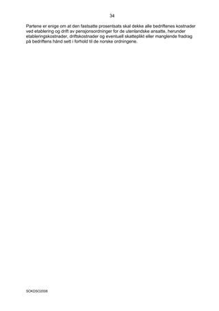 34

Partene er enige om at den fastsatte prosentsats skal dekke alle bedriftenes kostnader
ved etablering og drift av pensjonsordninger for de utenlandske ansatte, herunder
etableringskostnader, driftskostnader og eventuell skatteplikt eller manglende fradrag
på bedriftens hånd sett i forhold til de norske ordningene.




SOKDSO2008
 