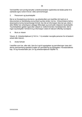 36

Ved bedrifter som jevnlig benytter underleverandører oppfordres de lokale parter til å
utarbeide egne rutiner til bruk i slike sammenhenger.

3.     Personvern og taushetsplikt

Det er en forutsetning at de lønns- og arbeidsvilkår som bedriften blir bedt om å
dokumentere er tilstrekkelig anonymisert og ikke strider mot lov. Virksomhetens behov,
eksempelvis konkurransemessige forhold, kan tilsi at informasjon ikke bør gis videre. I
slike tilfeller kan arbeidsgiver pålegge tillitsvalgte og eventuelle rådgivere taushetsplikt.
Taushetsplikten gjelder også etter utløpet av vedkommendes mandatperiode. Det er
ingen taushetsplikt i forhold til å gi informasjon videre til relevant offentlig myndighet.

4.     Bruk av vikarer

Vikarer, jfr. Arbeidsmiljøloven § 14-9 nr. 1 b) erstatter navngitte personer for et bestemt
arbeid eller tidsrom.

5.     Andre forhold

I bedrifter som har, eller står i fare for å gå til oppsigelser og permitteringer vises det i
denne sammenheng spesielt til regler om permittering og oppsigelse i Hovedavtalenes
kap. VII og Hovedavtalen pkt. 6.4 og arbeidsmiljøloven kapittel 15.




SOKDSO2008
 