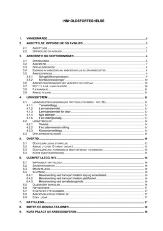 INNHOLDSFORTEGNELSE




1.       VIRKEOMRÅDE .............................................................................................................................................. 5
2.       ANSETTELSE, OPPSIGELSE OG AVSKJED........................................................................................... 5
     2.1         ANSETTELSE .............................................................................................................................................. 5
     2.2         OPPSIGELSE OG AVSKJED ......................................................................................................................... 5
3.       ARBEIDSTID OG SKIFTORDNINGER........................................................................................................ 6
     3.1     DEFINISJONER ........................................................................................................................................... 6
     3.2     ARBEIDSTID ................................................................................................................................................ 7
     3.3     OPPHOLDSPERIODE ................................................................................................................................... 8
     3.4     ENDRING AV ARBEIDSPLAN, ARBEIDSSYKLUS ELLER ARBEIDSSTED ......................................................... 8
     3.5     ARBEIDSPERIODE....................................................................................................................................... 9
        3.5.1     Svingskiftkompensasjon ............................................................................................................... 9
        3.5.2     Unntak/presiseringer ................................................................................................................... 10
     3.6     ARBEIDSTIDSORDNINGER VED VERKSTED OG I OPPLAG ......................................................................... 10
     3.7     RETT TIL Å GÅ I LAND PÅ FRITID ............................................................................................................... 10
     3.8     FJERNARBEID ........................................................................................................................................... 11
     3.9     ARBEID PÅ LAND ...................................................................................................................................... 11
4.       LØNNSSYSTEM............................................................................................................................................ 11
     4.1     LØNNSGRUPPEPLASSERING (SE PROTOKOLLTILFØRSEL I PKT. 26)........................................................ 11
        4.1.1    Tjenestetillegg .............................................................................................................................. 12
        4.1.2    Lønnsansiennitet.......................................................................................................................... 13
        4.1.3    Lønnsansiennitet for vikar .......................................................................................................... 13
        4.1.4    Nye stillinger ................................................................................................................................. 13
        4.1.5    Fast stillingsutvalg ....................................................................................................................... 13
     4.2     LØNNSTABELLER ...................................................................................................................................... 14
        4.2.1    Vikariat........................................................................................................................................... 14
        4.2.2    Fast alternerende stilling............................................................................................................. 14
        4.2.3    Kompetansetillegg ....................................................................................................................... 14
     4.3     OPPLÆRINGSSTILLINGER ........................................................................................................................ 15
5.       OVERTID ........................................................................................................................................................ 15
     5.1         GODTGJØRELSENS STØRRELSE .............................................................................................................. 15
     5.2         ARBEID UTOVER 12 TIMER I DØGNET....................................................................................................... 15
     5.3         GODTGJØRELSE I FORBINDELSE MED FOR MEGET TID OM BORD ............................................................ 15
     5.4         KORTE OVERTIDSPERIODER .................................................................................................................... 15
6.       ULEMPETILLEGG, M.V ............................................................................................................................... 16
     6.1     IMPROVISERT NATTELOSJI ....................................................................................................................... 16
     6.2     SIKKERHETSMØTER ................................................................................................................................. 16
     6.3     MASKETILLEGG ........................................................................................................................................ 16
     6.4     SHUTTLING ............................................................................................................................................... 16
        6.4.1     Reise/venting ved transport mellom losji og arbeidssted....................................................... 16
        6.4.2     Reise/venting ved transport mellom plattformer...................................................................... 16
        6.4.3     Reise/venting ved verkstedsopphold ........................................................................................ 16
     6.5     OLJEBASERT BORESLAM.......................................................................................................................... 16
     6.6     RØYKDYKKERE......................................................................................................................................... 17
     6.7     SYKEPLEIER I TRYKKAMMER .................................................................................................................... 17
     6.8     ARBEIDSGRUPPENS STØRRELSE ............................................................................................................. 17
     6.9     EGEN LUGAR ............................................................................................................................................ 17
7.       NATTILLEGG................................................................................................................................................. 17
8.       MØTER OG KONSULTASJONER ............................................................................................................. 18
9.       KURS PÅLAGT AV ARBEIDSGIVEREN .................................................................................................. 18
 
