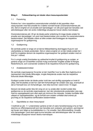 37



Bilag 4       Felleserklæring om lokale vikar-/ressurspoolavtaler

1.1    Forankring

Partene har i sine respektive overenskomster anbefalt at det opprettes vikar-
/ressurspooler med fast ansatte for å dekke normalt fravær (Overenskomstenes pkt.
20). Det er enighet om at ansatte som tjenestegjør i en slik pool også kan benyttes ved
aktivitetstopper eller når andre midlertidige situasjoner krever ekstra mannskaper.

Overenskomstenes pkt. 20 gir de lokale parter anledning til å lage lokale avtaler for
ansatte som tjenestegjør i en pool med bestemmelser som avviker fra overenskomstens
bestemmelser. Det fastslås videre at slike avtaler skal forelegges de respektive
organisasjoner for godkjenning.

1.2    Godkjenning

De sentrale parter er enige om at denne felleserklæring skal legges til grunn ved
utarbeidelse av lokale poolavtaler. Det er videre enighet om at den lokale avtale trer i
kraft fra inngåelse dersom de respektive organisasjoner har godkjent avtalen med en
frist på 1 måned.

For å unngå unødig forsinkelse og usikkerhet knyttet til godkjenning av avtaler, er
partene enige om at bedriften snarest mulig oversender inngåtte avtaler til Norges
Rederiforbund, som oversender avtalene til de respektive forbund for godkjenning.

1.3    Avtalebestemmelser

De sentrale organisasjoner forventer at det i bedrifter hvor to eller flere fagforbund er
representert med lokale tillitsvalgte, inngås likelydende avtale med de respektive
forbunds lokale tillitsvalgte.

Godkjent avtale binder de lokale parter inntil den ved skriftlig oppsigelse er brakt til
utløp. Det forutsettes at det har vært ført forhandlinger før avtalen sies opp, eventuelt at
det er fremsatt krav om forhandlinger, men ikke kommet i stand innen 14 dager.

Dersom de lokale parter ikke blir enig om en ny avtale eller revidert avtale ikke
godkjennes av de sentrale organisasjoner, kan den eksisterende poolavtalen sies opp
med en oppsigelsestid som skal være på minimum fire måneder. Avtalen bortfaller etter
utløpet av oppsigelsestiden, og de forhold som avtalen omfattet skal ordnes på
grunnlag av de respektive tariffavtalers bestemmelser.

2.     Opprettelse av vikar-/ressurspool

I medhold av pkt. 1.1 understreker partene at det vil være hensiktsmessig å ha en fast
stamme av offshorepersonell som kan benyttes som avløsere ved sykdom, permisjoner
og fravær som følge av kursdeltakelse m.v. for ansatte i fast offshorestilling. Ansatte
som tjenestegjør i pool skal også kunne benyttes ved aktivitetstopper eller når andre
midlertidige situasjoner krever ekstra mannskaper.



SOKDSO2008
 