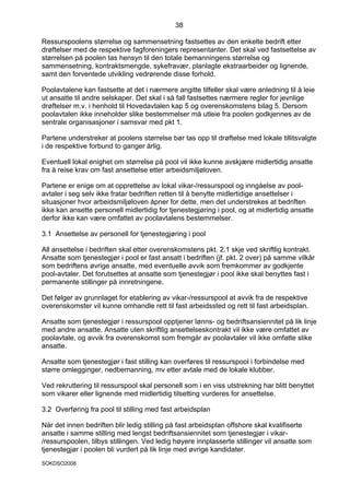 38

Ressurspoolens størrelse og sammensetning fastsettes av den enkelte bedrift etter
drøftelser med de respektive fagforeningers representanter. Det skal ved fastsettelse av
størrelsen på poolen tas hensyn til den totale bemanningens størrelse og
sammensetning, kontraktsmengde, sykefravær, planlagte ekstraarbeider og lignende,
samt den forventede utvikling vedrørende disse forhold.

Poolavtalene kan fastsette at det i nærmere angitte tilfeller skal være anledning til å leie
ut ansatte til andre selskaper. Det skal i så fall fastsettes nærmere regler for jevnlige
drøftelser m.v. i henhold til Hovedavtalen kap 5 og overenskomstens bilag 5. Dersom
poolavtalen ikke inneholder slike bestemmelser må utleie fra poolen godkjennes av de
sentrale organisasjoner i samsvar med pkt 1.

Partene understreker at poolens størrelse bør tas opp til drøftelse med lokale tillitsvalgte
i de respektive forbund to ganger årlig.

Eventuell lokal enighet om størrelse på pool vil ikke kunne avskjære midlertidig ansatte
fra å reise krav om fast ansettelse etter arbeidsmiljøloven.

Partene er enige om at opprettelse av lokal vikar-/ressurspool og inngåelse av pool-
avtaler i seg selv ikke fratar bedriften retten til å benytte midlertidige ansettelser i
situasjoner hvor arbeidsmiljøloven åpner for dette, men det understrekes at bedriften
ikke kan ansette personell midlertidig for tjenestegjøring i pool, og at midlertidig ansatte
derfor ikke kan være omfattet av poolavtalens bestemmelser.

3.1 Ansettelse av personell for tjenestegjøring i pool

All ansettelse i bedriften skal etter overenskomstens pkt. 2.1 skje ved skriftlig kontrakt.
Ansatte som tjenestegjør i pool er fast ansatt i bedriften (jf. pkt. 2 over) på samme vilkår
som bedriftens øvrige ansatte, med eventuelle avvik som fremkommer av godkjente
pool-avtaler. Det forutsettes at ansatte som tjenestegjør i pool ikke skal benyttes fast i
permanente stillinger på innretningene.

Det følger av grunnlaget for etablering av vikar-/ressurspool at avvik fra de respektive
overenskomster vil kunne omhandle rett til fast arbeidssted og rett til fast arbeidsplan.

Ansatte som tjenestegjør i ressurspool opptjener lønns- og bedriftsansiennitet på lik linje
med andre ansatte. Ansatte uten skriftlig ansettelseskontrakt vil ikke være omfattet av
poolavtale, og avvik fra overenskomst som fremgår av poolavtaler vil ikke omfatte slike
ansatte.

Ansatte som tjenestegjør i fast stilling kan overføres til ressurspool i forbindelse med
større omlegginger, nedbemanning, mv etter avtale med de lokale klubber.

Ved rekruttering til ressurspool skal personell som i en viss utstrekning har blitt benyttet
som vikarer eller lignende med midlertidig tilsetting vurderes for ansettelse.

3.2 Overføring fra pool til stilling med fast arbeidsplan

Når det innen bedriften blir ledig stilling på fast arbeidsplan offshore skal kvalifiserte
ansatte i samme stilling med lengst bedriftsansiennitet som tjenestegjør i vikar-
/ressurspoolen, tilbys stillingen. Ved ledig høyere innplasserte stillinger vil ansatte som
tjenestegjør i poolen bli vurdert på lik linje med øvrige kandidater.
SOKDSO2008
 
