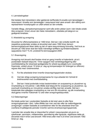 39



4. Lønnsbetingelser

Det betales fast månedslønn etter gjeldende tariffavtale til ansatte som tjenestegjør i
ressurspool. Ansatte som tjenestegjør i ressurspool skal være ansatt i den stilling som
representerer hovedtyngden av utført arbeid av den enkelte.

Variable tillegg, ulempekompensasjoner samt alle andre ytelser (som i den lokale avtale
ikke avregnes i timer) utover den faste månedslønn, utbetales på bakgrunn av
godkjente timelister.

5. Arbeidstid og avregning

Årsverket for offshorearbeidere er 1460 timer. Det kan i den enkelte bedrift i de
respektive poolavtaler avtales at årsverket skal være 1582 timer dersom
bemanningsbehovet tilsier dette og det vil være ressursmessig forsvarlig. Ved bruk av
årsverk på 1582 timer skal den faste månedlige tarifflønn og timelønnssatsene
oppjusteres med 7 % iht. protokoll fra lønnsoppgjøret 2006.

5.1 Årsavregning

Avregning mot årsverk skal foretas minst en gang innenfor et kalenderår, på et i
poolavtalen fastsatt tidspunkt. Timer oppgjort med ventetidsgodtgjøring eller
overtidsbetaling (for eksempel godtgjørelse for arbeid og pålagte kurs i eventuelle
friperioder, arbeid utover 12 timer pr. dag og kompensasjon for forlenget tur offshore)
regnes ikke med i årstimeverket.

1)     For lite arbeidede timer innenfor årsavregningsperioden strykes.

2)     Ved den årlige avregning kompenseres for mye arbeidet tid i forhold til
       årstimeverket med overtidsbetaling.

3)     Det kan i lokal poolavtale inntas bestemmelser om avspasering av plusstimer og
innarbeiding av minustimer. I alle tilfelle skal tidspunkt for avspasering av plusstimer, og
eventuelt innarbeiding av minustimer avtales skriftlig med den ansatte. Det kan i
lokalavtale ikke pålegges innarbeiding av mer enn 84 minustimer, og slik innarbeiding
skal gjøres innenfor maksimalt 12 uker etter avregningstidspunktet.

5.2 Delavregninger

De lokale parter kan i poolavtalen fastsette at det skal være to eller flere
avregningsperioder i året. I slike tilfeller kan man ved den eller de mellomliggende
avregninger i avtalen fastsette at overtidstimer eller for lite arbeidede timer kan
overføres til påfølgende perioder innenfor samme årverksavregningsperiode.

I perioder den ansatte ikke er disponibel for arbeid i ressurspoolen på grunn av
sykefravær, permisjon, militærøvelse, permittering eller lignende, registreres dette på
årsverket med 4 timer (ved årsverk 1460 timer) eller med 4,33 timer (ved årsverk 1582
timer) pr. dag.



SOKDSO2008
 