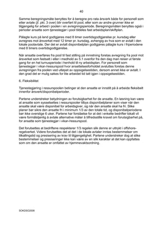 40

Samme beregningsmåte benyttes for å beregne pro rata årsverk både for personell som
etter avtale (jf. pkt. 3 over) blir overført til pool, eller som av andre grunner ikke er
tilgjengelig for arbeid i poolen i en avregningsperiode. Beregningsmåten benyttes også i
perioder ansatte som tjenestegjør i pool tildeles fast arbeidsplan/skiftplan.

Pålagte kurs på land godtgjøres med 8 timer overtidsgodtgjørelse pr. kursdag eller
avregnes mot årsverket med 12 timer pr. kursdag, avhengig av hva som er avtalt i den
lokale poolavtale. Der det er avtalt disponibelplan godtgjøres pålagte kurs i friperiodene
med 8 timers overtidsgodtgjørelse.

Når ansatte overføres fra pool til fast stilling på innretning foretas avregning fra pool mot
årsverket som fastsatt i eller i medhold av 5.1 ovenfor fra den dag man reiser ut første
gang for en hel turnusperiode i henhold til ny arbeidsplan. For personell som
tjenestegjør i vikar-/ressurspool hvor ansettelsesforholdet avsluttes foretas denne
avregningen fra poolen ved utløpet av oppsigelsestiden, dersom annet ikke er avtalt. I
den grad det er mulig søkes for lite arbeidet tid tatt igjen i oppsigelsestiden.

6. Fleksibilitet

Tjenestegjøring i ressurspoolen betinger at den ansatte er innstilt på å arbeide fleksibelt
innenfor årsverk/disponibelperioder.

Partene understreker betydningen av forutsigbarhet for de ansatte. En løsning kan være
at ansatte som sysselsettes i ressurspooler tilbys disponibelplaner som viser når den
ansatte skal være disponibel for arbeidsgiver, og når den ansatte skal ha fri. Slike
planer bør sikre den ansatte fri i minimum 1/3 av den totale tid, og disponibelperiodene
bør ikke overstige 6 uker. Partene har forståelse for at det i enkelte bedrifter lokalt vil
være formålstjenlig å avtale alternative måter å tilfredsstille kravet om forutsigbarhet på,
for ansatte som tjenestegjør i vikar-/ressurspool.

Det forutsettes at bedriftene respekterer 1/3 regelen slik denne er uttrykt i offshore-
regelverket. Videre forutsettes det at det i de lokale avtaler inntas bestemmelser om
tilkallingstid og presisering av krav til tilgjengelighet. Partene understreker dog at slike
bestemmelser og presiseringer ikke kan være av en slik karakter at det kan oppfattes
som om den ansatte er omfattet av hjemmevaktsordning.




SOKDSO2008
 