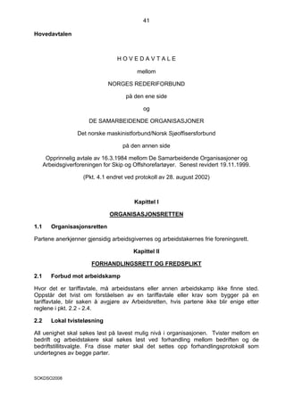 41

Hovedavtalen



                                  HOVEDAVTALE

                                          mellom

                               NORGES REDERIFORBUND

                                      på den ene side

                                            og

                       DE SAMARBEIDENDE ORGANISASJONER

                   Det norske maskinistforbund/Norsk Sjøoffisersforbund

                                    på den annen side

       Opprinnelig avtale av 16.3.1984 mellom De Samarbeidende Organisasjoner og
      Arbeidsgiverforeningen for Skip og Offshorefartøyer. Senest revidert 19.11.1999.

                     (Pkt. 4.1 endret ved protokoll av 28. august 2002)



                                         Kapittel I

                               ORGANISASJONSRETTEN

1.1      Organisasjonsretten

Partene anerkjenner gjensidig arbeidsgivernes og arbeidstakernes frie foreningsrett.

                                        Kapittel II

                        FORHANDLINGSRETT OG FREDSPLIKT

2.1      Forbud mot arbeidskamp

Hvor det er tariffavtale, må arbeidsstans eller annen arbeidskamp ikke finne sted.
Oppstår det tvist om forståelsen av en tariffavtale eller krav som bygger på en
tariffavtale, blir saken å avgjøre av Arbeidsretten, hvis partene ikke blir enige etter
reglene i pkt. 2.2 - 2.4.

2.2      Lokal tvisteløsning

All uenighet skal søkes løst på lavest mulig nivå i organisasjonen. Tvister mellom en
bedrift og arbeidstakere skal søkes løst ved forhandling mellom bedriften og de
bedriftstillitsvalgte. Fra disse møter skal det settes opp forhandlingsprotokoll som
undertegnes av begge parter.



SOKDSO2008
 