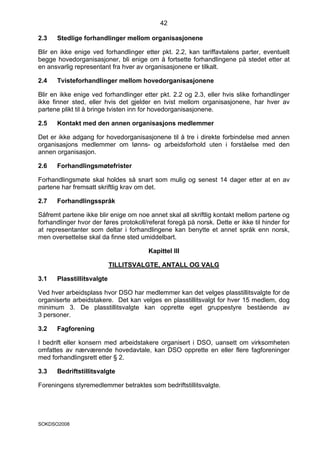 42

2.3   Stedlige forhandlinger mellom organisasjonene

Blir en ikke enige ved forhandlinger etter pkt. 2.2, kan tariffavtalens parter, eventuelt
begge hovedorganisasjoner, bli enige om å fortsette forhandlingene på stedet etter at
en ansvarlig representant fra hver av organisasjonene er tilkalt.

2.4   Tvisteforhandlinger mellom hovedorganisasjonene

Blir en ikke enige ved forhandlinger etter pkt. 2.2 og 2.3, eller hvis slike forhandlinger
ikke finner sted, eller hvis det gjelder en tvist mellom organisasjonene, har hver av
partene plikt til å bringe tvisten inn for hovedorganisasjonene.

2.5   Kontakt med den annen organisasjons medlemmer

Det er ikke adgang for hovedorganisasjonene til å tre i direkte forbindelse med annen
organisasjons medlemmer om lønns- og arbeidsforhold uten i forståelse med den
annen organisasjon.

2.6   Forhandlingsmøtefrister

Forhandlingsmøte skal holdes så snart som mulig og senest 14 dager etter at en av
partene har fremsatt skriftlig krav om det.

2.7   Forhandlingsspråk

Såfremt partene ikke blir enige om noe annet skal all skriftlig kontakt mellom partene og
forhandlinger hvor der føres protokoll/referat foregå på norsk. Dette er ikke til hinder for
at representanter som deltar i forhandlingene kan benytte et annet språk enn norsk,
men oversettelse skal da finne sted umiddelbart.

                                        Kapittel III

                           TILLITSVALGTE, ANTALL OG VALG

3.1   Plasstillitsvalgte

Ved hver arbeidsplass hvor DSO har medlemmer kan det velges plasstillitsvalgte for de
organiserte arbeidstakere. Det kan velges en plasstillitsvalgt for hver 15 medlem, dog
minimum 3. De plasstillitsvalgte kan opprette eget gruppestyre bestående av
3 personer.

3.2   Fagforening

I bedrift eller konsern med arbeidstakere organisert i DSO, uansett om virksomheten
omfattes av nærværende hovedavtale, kan DSO opprette en eller flere fagforeninger
med forhandlingsrett etter § 2.

3.3   Bedriftstillitsvalgte

Foreningens styremedlemmer betraktes som bedriftstillitsvalgte.




SOKDSO2008
 