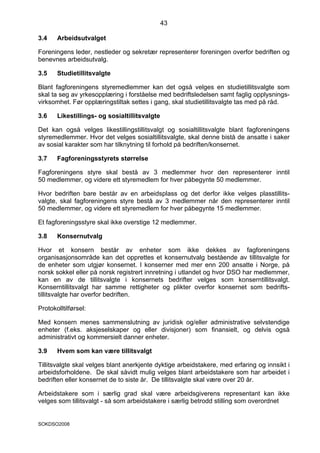 43

3.4    Arbeidsutvalget

Foreningens leder, nestleder og sekretær representerer foreningen overfor bedriften og
benevnes arbeidsutvalg.

3.5    Studietillitsvalgte

Blant fagforeningens styremedlemmer kan det også velges en studietillitsvalgte som
skal ta seg av yrkesopplæring i forståelse med bedriftsledelsen samt faglig opplysnings-
virksomhet. Før opplæringstiltak settes i gang, skal studietillitsvalgte tas med på råd.

3.6    Likestillings- og sosialtillitsvalgte

Det kan også velges likestillingstillitsvalgt og sosialtillitsvalgte blant fagforeningens
styremedlemmer. Hvor det velges sosialtillitsvalgte, skal denne bistå de ansatte i saker
av sosial karakter som har tilknytning til forhold på bedriften/konsernet.

3.7    Fagforeningsstyrets størrelse

Fagforeningens styre skal bestå av 3 medlemmer hvor den representerer inntil
50 medlemmer, og videre ett styremedlem for hver påbegynte 50 medlemmer.

Hvor bedriften bare består av en arbeidsplass og det derfor ikke velges plasstillits-
valgte, skal fagforeningens styre bestå av 3 medlemmer når den representerer inntil
50 medlemmer, og videre ett styremedlem for hver påbegynte 15 medlemmer.

Et fagforeningsstyre skal ikke overstige 12 medlemmer.

3.8    Konsernutvalg

Hvor et konsern består av enheter som ikke dekkes av fagforeningens
organisasjonsområde kan det opprettes et konsernutvalg bestående av tillitsvalgte for
de enheter som utgjør konsernet. I konserner med mer enn 200 ansatte i Norge, på
norsk sokkel eller på norsk registrert innretning i utlandet og hvor DSO har medlemmer,
kan en av de tillitsvalgte i konsernets bedrifter velges som konserntillitsvalgt.
Konserntillitsvalgt har samme rettigheter og plikter overfor konsernet som bedrifts-
tillitsvalgte har overfor bedriften.

Protokolltilførsel:

Med konsern menes sammenslutning av juridisk og/eller administrative selvstendige
enheter (f.eks. aksjeselskaper og eller divisjoner) som finansielt, og delvis også
administrativt og kommersielt danner enheter.

3.9    Hvem som kan være tillitsvalgt

Tillitsvalgte skal velges blant anerkjente dyktige arbeidstakere, med erfaring og innsikt i
arbeidsforholdene. De skal såvidt mulig velges blant arbeidstakere som har arbeidet i
bedriften eller konsernet de to siste år. De tillitsvalgte skal være over 20 år.

Arbeidstakere som i særlig grad skal være arbeidsgiverens representant kan ikke
velges som tillitsvalgt - så som arbeidstakere i særlig betrodd stilling som overordnet


SOKDSO2008
 