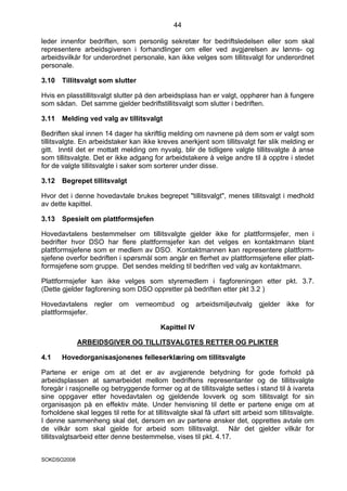 44

leder innenfor bedriften, som personlig sekretær for bedriftsledelsen eller som skal
representere arbeidsgiveren i forhandlinger om eller ved avgjørelsen av lønns- og
arbeidsvilkår for underordnet personale, kan ikke velges som tillitsvalgt for underordnet
personale.

3.10   Tillitsvalgt som slutter

Hvis en plasstillitsvalgt slutter på den arbeidsplass han er valgt, opphører han å fungere
som sådan. Det samme gjelder bedriftstillitsvalgt som slutter i bedriften.

3.11   Melding ved valg av tillitsvalgt

Bedriften skal innen 14 dager ha skriftlig melding om navnene på dem som er valgt som
tillitsvalgte. En arbeidstaker kan ikke kreves anerkjent som tillitsvalgt før slik melding er
gitt. Inntil det er mottatt melding om nyvalg, blir de tidligere valgte tillitsvalgte å anse
som tillitsvalgte. Det er ikke adgang for arbeidstakere å velge andre til å opptre i stedet
for de valgte tillitsvalgte i saker som sorterer under disse.

3.12   Begrepet tillitsvalgt

Hvor det i denne hovedavtale brukes begrepet "tillitsvalgt", menes tillitsvalgt i medhold
av dette kapittel.

3.13   Spesielt om plattformsjefen

Hovedavtalens bestemmelser om tillitsvalgte gjelder ikke for plattformsjefer, men i
bedrifter hvor DSO har flere plattformsjefer kan det velges en kontaktmann blant
plattformsjefene som er medlem av DSO. Kontaktmannen kan representere plattform-
sjefene overfor bedriften i spørsmål som angår en flerhet av plattformsjefene eller platt-
formsjefene som gruppe. Det sendes melding til bedriften ved valg av kontaktmann.

Plattformsjefer kan ikke velges som styremedlem i fagforeningen etter pkt. 3.7.
(Dette gjelder fagforening som DSO oppretter på bedriften etter pkt 3.2 )

Hovedavtalens regler om verneombud og arbeidsmiljøutvalg gjelder ikke for
plattformsjefer.

                                           Kapittel IV

             ARBEIDSGIVER OG TILLITSVALGTES RETTER OG PLIKTER

4.1    Hovedorganisasjonenes felleserklæring om tillitsvalgte

Partene er enige om at det er av avgjørende betydning for gode forhold på
arbeidsplassen at samarbeidet mellom bedriftens representanter og de tillitsvalgte
foregår i rasjonelle og betryggende former og at de tillitsvalgte settes i stand til å ivareta
sine oppgaver etter hovedavtalen og gjeldende lovverk og som tillitsvalgt for sin
organisasjon på en effektiv måte. Under henvisning til dette er partene enige om at
forholdene skal legges til rette for at tillitsvalgte skal få utført sitt arbeid som tillitsvalgte.
I denne sammenheng skal det, dersom en av partene ønsker det, opprettes avtale om
de vilkår som skal gjelde for arbeid som tillitsvalgt. Når det gjelder vilkår for
tillitsvalgtsarbeid etter denne bestemmelse, vises til pkt. 4.17.


SOKDSO2008
 