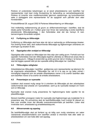 45

Partene vil understreke betydningen av at såvel arbeidstakerne som bedriften har
representanter med best mulig forutsetning for behandling av samarbeidsspørsmål.
Partene vil innenfor sine medlemsområder gjennom opplysnings- og kursvirksomhet
søke å dyktiggjøre sine representanter for de oppgaver som påhviler dem etter
hovedavtalen.

Protokolltilførsel 28. august 2002 til Partenes felleserklæring om tillitsvalgte:

Ved midlertidig nedbemanning på grunn av driftsinnskrenkninger i bedriften, skal de
lokale parter forhandle om i hvilken grad man finner det nødvendig å endre bedriftens
eksisterende tillitsvalgtopplegg. I den forbindelse skal det tas hensyn til ned-
bemanningens forventede varighet.

4.2    Forflytning av tillitsvalgte

Forflytning av tillitsvalgte skal bare skje når det er nødvendig av driftsmessige årsaker.
Før endring finner sted, skal vedkommende tillitsvalgte og fagforeningen orienteres om
endringen og årsaken til den.

4.3    Oppsigelse eller avskjed av tillitsvalgt

Oppsigelse eller avskjed av tillitsvalgte kan ikke skje uten saklig grunn. Forhold som har
oppstått i forbindelse med den tillitsvalgtes legitime utførelse av tillitsvervet anses ikke å
være saklig grunn. I tillegg til ansiennitet og andre grunner det er rimelig å ta hensyn til,
skal det legges spesiell vekt på den spesielle stilling tillitsvalgte har i bedriften.

4.4    Tillitsvalgtes rettigheter

Arbeidstakernes tillitsvalgte i bedriften godkjennes som representanter og talsmenn for
de organiserte arbeidstakere. Tillitsvalgte har rett til å ta seg av og søke ordnet i
minnelighet klagemål som de enkelte arbeidstakere mener å ha overfor bedriften eller
som bedriften mener å ha overfor de enkelte arbeidstakere.

4.5    Presentasjon av nyansatte

Ledelsen skal snarest mulig sørge for å orientere de tillitsvalgte på den arbeidsplass
vedkommende skal arbeide om nyansettelser, samt gi de nyansatte beskjed om hvem
som er tillitsvalgt.

Nyansatte skal snarest mulig presenteres for fagforeningens leder og/eller for de
plasstillitsvalgte.

Dersom bedriften arrangerer møter for nyansatte skal fagforeningen gis muligheter for å
presentere seg. På anmodning skal de bedriftstillitsvalgte hvert kvartal få utlevert en
liste over ansatte innen det aktuelle overenskomstområde på bedriften. Listen skal
inneholde navn, arbeidssted og ansettelsestidspunkt.

4.6    Allmannamøte og oppslag

De bedriftstillitsvalgte skal på forhånd og så tidlig som mulig orienteres om saker
vedrørende arbeidsforholdene som bedriften ønsker å informere hele eller deler av
arbeidsstokken om ved møte eller ved oppslag.


SOKDSO2008
 