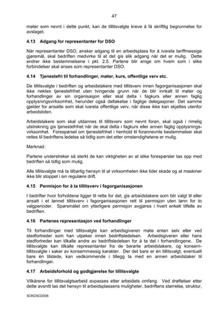 47

møter som nevnt i dette punkt, kan de tillitsvalgte kreve å få skriftlig begrunnelse for
avslaget.

4.13   Adgang for representanter for DSO

Når representanter DSO, ønsker adgang til en arbeidsplass for å ivareta tariffmessige
gjøremål, skal bedriften medvirke til at det gis slik adgang når det er mulig. Dette
endrer ikke bestemmelsene i pkt. 2.5. Partene blir enige om hvem som i slike
forbindelser skal anses som representanter DSO.

4.14   Tjenestefri til forhandlinger, møter, kurs, offentlige verv etc.

De tillitsvalgte i bedriften og arbeidstakere med tillitsverv innen fagorganisasjonen skal
ikke nektes tjenestefrihet uten tvingende grunn når de blir innkalt til møter og
forhandlinger av sin organisasjon eller skal delta i fagkurs eller annen faglig
opplysningsvirksomhet, herunder også deltakelse i faglige delegasjoner. Det samme
gjelder for ansatte som skal ivareta offentlige verv, når disse ikke kan skjøttes utenfor
arbeidstiden.

Arbeidstakere som skal utdannes til tillitsverv som nevnt foran, skal også i rimelig
utstrekning gis tjenestefrihet når de skal delta i fagkurs eller annen faglig opplysnings-
virksomhet. Forespørsel om tjenestefrihet i henhold til forannevnte bestemmelser skal
rettes til bedriftens ledelse så tidlig som det etter omstendighetene er mulig.

Merknad:

Partene understreker så sterkt de kan viktigheten av at slike forespørsler tas opp med
bedriften så tidlig som mulig.

Alle tillitsvalgte må ta tilbørlig hensyn til at virksomheten ikke lider skade og at maskiner
ikke blir stoppet i sin regulære drift.

4.15   Permisjon for å ta tillitsverv i fagorganisasjonen

I bedrifter hvor forholdene ligger til rette for det, gis arbeidstakere som blir valgt til eller
ansatt i et lønnet tillitsverv i fagorganisasjonen rett til permisjon uten lønn for to
valgperioder. Spørsmålet om ytterligere permisjon avgjøres i hvert enkelt tilfelle av
bedriften.

4.16   Partenes representasjon ved forhandlinger

Til forhandlinger med tillitsvalgte kan arbeidsgiveren møte enten selv eller ved
stedfortreder som han utpeker innen bedriftsledelsen. Arbeidsgiveren eller hans
stedfortreder kan tilkalle andre av bedriftsledelsen for å ta del i forhandlingene. De
tillitsvalgte kan tilkalle representanter fra de berørte arbeidstakere, og konsern-
tillitsvalgte i saker av konsernmessig karakter. Der det bare er én tillitsvalgt, eventuelt
bare én tilstede, kan vedkommende i tillegg ta med en annen arbeidstaker til
forhandlinger.

4.17   Arbeidsforhold og godtgjørelse for tillitsvalgte

Vilkårene for tillitsvalgtsarbeid avpasses etter arbeidets omfang. Ved drøftelser etter
dette avsnitt tas det hensyn til arbeidsplassens muligheter, bedriftens størrelse, struktur,

SOKDSO2008
 