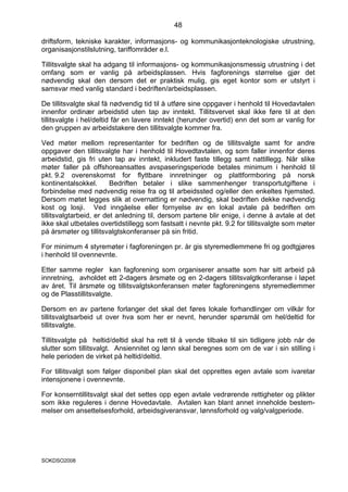 48

driftsform, tekniske karakter, informasjons- og kommunikasjonteknologiske utrustning,
organisasjonstilslutning, tariffområder e.l.

Tillitsvalgte skal ha adgang til informasjons- og kommunikasjonsmessig utrustning i det
omfang som er vanlig på arbeidsplassen. Hvis fagforenings størrelse gjør det
nødvendig skal den dersom det er praktisk mulig, gis eget kontor som er utstyrt i
samsvar med vanlig standard i bedriften/arbeidsplassen.

De tillitsvalgte skal få nødvendig tid til å utføre sine oppgaver i henhold til Hovedavtalen
innenfor ordinær arbeidstid uten tap av inntekt. Tillitsvervet skal ikke føre til at den
tillitsvalgte i hel/deltid får en lavere inntekt (herunder overtid) enn det som ar vanlig for
den gruppen av arbeidstakere den tillitsvalgte kommer fra.

Ved møter mellom representanter for bedriften og de tillitsvalgte samt for andre
oppgaver den tillitsvalgte har i henhold til Hovedtavtalen, og som faller innenfor deres
arbeidstid, gis fri uten tap av inntekt, inkludert faste tillegg samt nattillegg. Når slike
møter faller på offshoreansattes avspaseringsperiode betales minimum i henhold til
pkt. 9.2 overenskomst for flyttbare innretninger og plattformboring på norsk
kontinentalsokkel.       Bedriften betaler i slike sammenhenger transportutgiftene i
forbindelse med nødvendig reise fra og til arbeidssted og/eller den enkeltes hjemsted.
Dersom møtet legges slik at overnatting er nødvendig, skal bedriften dekke nødvendig
kost og losji. Ved inngåelse eller fornyelse av en lokal avtale på bedriften om
tillitsvalgtarbeid, er det anledning til, dersom partene blir enige, i denne å avtale at det
ikke skal utbetales overtidstillegg som fastsatt i nevnte pkt. 9.2 for tillitsvalgte som møter
på årsmøter og tillitsvalgtskonferanser på sin fritid.

For minimum 4 styremøter i fagforeningen pr. år gis styremedlemmene fri og godtgjøres
i henhold til ovennevnte.

Etter samme regler kan fagforening som organiserer ansatte som har sitt arbeid på
innretning, avholdet ett 2-dagers årsmøte og en 2-dagers tillitsvalgtkonferanse i løpet
av året. Til årsmøte og tillitsvalgtskonferansen møter fagforeningens styremedlemmer
og de Plasstillitsvalgte.

Dersom en av partene forlanger det skal det føres lokale forhandlinger om vilkår for
tillitsvalgtsarbeid ut over hva som her er nevnt, herunder spørsmål om hel/deltid for
tillitsvalgte.

Tillitsvalgte på heltid/deltid skal ha rett til å vende tilbake til sin tidligere jobb når de
slutter som tillitsvalgt. Ansiennitet og lønn skal beregnes som om de var i sin stilling i
hele perioden de virket på heltid/deltid.

For tillitsvalgt som følger disponibel plan skal det opprettes egen avtale som ivaretar
intensjonene i ovennevnte.

For konserntillitsvalgt skal det settes opp egen avtale vedrørende rettigheter og plikter
som ikke reguleres i denne Hovedavtale. Avtalen kan blant annet inneholde bestem-
melser om ansettelsesforhold, arbeidsgiveransvar, lønnsforhold og valg/valgperiode.




SOKDSO2008
 