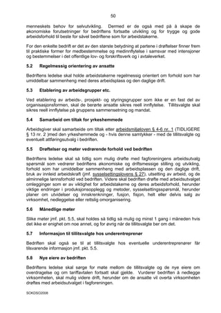 50

menneskets behov for selvutvikling. Dermed er de også med på å skape de
økonomiske forutsetninger for bedriftens fortsatte utvikling og for trygge og gode
arbeidsforhold til beste for såvel bedriftene som for arbeidstakerne.

For den enkelte bedrift er det av den største betydning at partene i drøftelser finner frem
til praktiske former for medbestemmelse og medinnflytelse i samsvar med intensjoner
og bestemmelser i det offentlige lov- og forskriftsverk og i avtaleverket.

5.2   Regelmessig orientering av ansatte

Bedriftens ledelse skal holde arbeidstakerne regelmessig orientert om forhold som har
umiddelbar sammenheng med deres arbeidsplass og den daglige drift.

5.3   Etablering av arbeidsgrupper etc.

Ved etablering av arbeids-, prosjekt- og styringsgrupper som ikke er en fast del av
organisasjonsformen, skal de berørte ansatte sikres reell innflytelse. Tillitsvalgte skal
sikres reell innflytelse på gruppens sammensetning og mandat.

5.4   Samarbeid om tiltak for yrkeshemmede

Arbeidsgiver skal samarbeide om tiltak etter arbeidsmiljøloven § 4-6 nr. 1 (TIDLIGERE
§ 13 nr. 2 )med den yrkeshemmede og - hvis denne samtykker - med de tillitsvalgte og
eventuelt attføringsutvalg i bedriften.

5.5   Drøftelser og møter vedrørende forhold ved bedriften

Bedriftens ledelse skal så tidlig som mulig drøfte med fagforeningens arbeidsutvalg
spørsmål som vedrører bedriftens økonomiske og driftsmessige stilling og utvikling,
forhold som har umiddelbar sammenheng med arbeidsplassen og den daglige drift,
bruk av innleid arbeidskraft (jmf. sysselsettingslovens § 27), utsetting av arbeid, og de
alminnelige lønnsforhold ved bedriften. Videre skal bedriften drøfte med arbeidsutvalget
omlegginger som er av viktighet for arbeidstakerne og deres arbeidsforhold, herunder
viktige endringer i produksjonsopplegg og metoder, sysselsettingsspørsmål, herunder
planer om utvidelser og innskrenkninger, fusjon, fisjon, helt eller delvis salg av
virksomhet, nedleggelse eller rettslig omorganisering.

5.6   Månedlige møter

Slike møter jmf. pkt. 5.5, skal holdes så tidlig så mulig og minst 1 gang i måneden hvis
det ikke er enighet om noe annet, og for øvrig når de tillitsvalgte ber om det.

5.7   Informasjon til tillitsvalgte hos underentreprenør

Bedriften skal også se til at tillitsvalgte hos eventuelle underentreprenører får
tilsvarende informasjon jmf. pkt. 5.5.

5.8   Nye eiere av bedriften

Bedriftens ledelse skal sørge for møte mellom de tillitsvalgte og de nye eiere om
overdragelse og om tariffavtalen fortsatt skal gjelde. Vurderer bedriften å nedlegge
virksomheten, skal mulig videre drift, herunder om de ansatte vil overta virksomheten
drøftes med arbeidsutvalget i fagforeningen.

SOKDSO2008
 