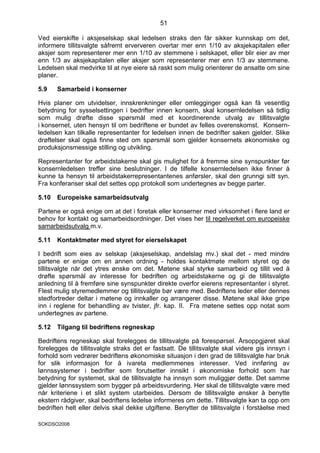 51

Ved eierskifte i aksjeselskap skal ledelsen straks den får sikker kunnskap om det,
informere tillitsvalgte såfremt erververen overtar mer enn 1/10 av aksjekapitalen eller
aksjer som representerer mer enn 1/10 av stemmene i selskapet, eller blir eier av mer
enn 1/3 av aksjekapitalen eller aksjer som representerer mer enn 1/3 av stemmene.
Ledelsen skal medvirke til at nye eiere så raskt som mulig orienterer de ansatte om sine
planer.

5.9    Samarbeid i konserner

Hvis planer om utvidelser, innskrenkninger eller omlegginger også kan få vesentlig
betydning for sysselsettingen i bedrifter innen konsern, skal konsernledelsen så tidlig
som mulig drøfte disse spørsmål med et koordinerende utvalg av tillitsvalgte
i konsernet, uten hensyn til om bedriftene er bundet av felles overenskomst. Konsern-
ledelsen kan tilkalle representanter for ledelsen innen de bedrifter saken gjelder. Slike
drøftelser skal også finne sted om spørsmål som gjelder konsernets økonomiske og
produksjonsmessige stilling og utvikling.

Representanter for arbeidstakerne skal gis mulighet for å fremme sine synspunkter før
konsernledelsen treffer sine beslutninger. I de tilfelle konsernledelsen ikke finner å
kunne ta hensyn til arbeidstakerrepresentantenes anførsler, skal den grunngi sitt syn.
Fra konferanser skal det settes opp protokoll som undertegnes av begge parter.

5.10   Europeiske samarbeidsutvalg

Partene er også enige om at det i foretak eller konserner med virksomhet i flere land er
behov for kontakt og samarbeidsordninger. Det vises her til regelverket om europeiske
samarbeidsutvalg m.v.

5.11   Kontaktmøter med styret for eierselskapet

I bedrift som eies av selskap (aksjeselskap, andelslag mv.) skal det - med mindre
partene er enige om en annen ordning - holdes kontaktmøte mellom styret og de
tillitsvalgte når det ytres ønske om det. Møtene skal styrke samarbeid og tillit ved å
drøfte spørsmål av interesse for bedriften og arbeidstakerne og gi de tillitsvalgte
anledning til å fremføre sine synspunkter direkte overfor eierens representanter i styret.
Flest mulig styremedlemmer og tillitsvalgte bør være med. Bedriftens leder eller dennes
stedfortreder deltar i møtene og innkaller og arrangerer disse. Møtene skal ikke gripe
inn i reglene for behandling av tvister, jfr. kap. II. Fra møtene settes opp notat som
undertegnes av partene.

5.12   Tilgang til bedriftens regneskap

Bedriftens regneskap skal forelegges de tillitsvalgte på forespørsel. Årsoppgjøret skal
forelegges de tillitsvalgte straks det er fastsatt. De tillitsvalgte skal videre gis innsyn i
forhold som vedrører bedriftens økonomiske situasjon i den grad de tillitsvalgte har bruk
for slik informasjon for å ivareta medlemmenes interesser. Ved innføring av
lønnssystemer i bedrifter som forutsetter innsikt i økonomiske forhold som har
betydning for systemet, skal de tillitsvalgte ha innsyn som muliggjør dette. Det samme
gjelder lønnssystem som bygger på arbeidsvurdering. Her skal de tillitsvalgte være med
når kriteriene i et slikt system utarbeides. Dersom de tillitsvalgte ønsker å benytte
ekstern rådgiver, skal bedriftens ledelse informeres om dette. Tillitsvalgte kan ta opp om
bedriften helt eller delvis skal dekke utgiftene. Benytter de tillitsvalgte i forståelse med

SOKDSO2008
 