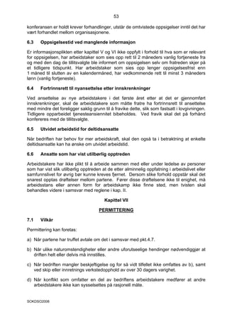 53

konferansen er holdt krever forhandlinger, utstår de omtvistede oppsigelser inntil det har
vært forhandlet mellom organisasjonene.

6.3    Oppsigelsestid ved manglende informasjon

Er informasjonsplikten etter kapittel V og VI ikke oppfylt i forhold til hva som er relevant
for oppsigelsen, har arbeidstaker som sies opp rett til 2 måneders vanlig fortjeneste fra
og med den dag de tillitsvalgte ble informert om oppsigelsen selv om fratreden skjer på
et tidligere tidspunkt. Har arbeidstaker som sies opp lenger oppsigelsesfrist enn
1 måned til slutten av en kalendermåned, har vedkommende rett til minst 3 måneders
lønn (vanlig fortjeneste).

6.4    Fortrinnsrett til nyansettelse etter innskrenkninger

Ved ansettelse av nye arbeidstakere i det første året etter at det er gjennomført
innskrenkninger, skal de arbeidstakere som måtte fratre ha fortrinnsrett til ansettelse
med mindre det foreligger saklig grunn til å fravike dette, slik som fastsatt i lovgivningen.
Tidligere opparbeidet tjenesteansiennitet bibeholdes. Ved fravik skal det på forhånd
konfereres med de tillitsvalgte.

6.5    Utvidet arbeidstid for deltidsansatte

Når bedriften har behov for mer arbeidskraft, skal den også ta i betraktning at enkelte
deltidsansatte kan ha ønske om utvidet arbeidstid.

6.6    Ansatte som har vist utilbørlig opptreden

Arbeidstakere har ikke plikt til å arbeide sammen med eller under ledelse av personer
som har vist slik utilbørlig opptreden at de etter alminnelig oppfatning i arbeidslivet eller
samfunnslivet for øvrig bør kunne kreves fjernet. Dersom slike forhold oppstår skal det
snarest opptas drøftelser mellom partene. Fører disse drøftelsene ikke til enighet, må
arbeidsstans eller annen form for arbeidskamp ikke finne sted, men tvisten skal
behandles videre i samsvar med reglene i kap. II.

                                        Kapittel VII

                                     PERMITTERING

7.1    Vilkår

Permittering kan foretas:

a) Når partene har truffet avtale om det i samsvar med pkt.4.7.

b) Når ulike naturomstendigheter eller andre uforutseelige hendinger nødvendiggjør at
   driften helt eller delvis må innstilles.

c) Når bedriften mangler beskjeftigelse og for så vidt tilfellet ikke omfattes av b), samt
   ved skip eller innretnings verkstedopphold av over 30 dagers varighet.

d) Når konflikt som omfatter en del av bedriftens arbeidstakere medfører at andre
   arbeidstakere ikke kan sysselsettes på rasjonell måte.


SOKDSO2008
 
