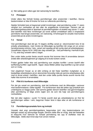 54

e) Når saklig grunn ellers gjør det nødvendig for bedriften.

7.2    Prinsipper

Under ellers like forhold foretas permitteringer etter ansiennitet i bedriften. Denne
bestemmelsen er ikke til hindrer for bruk av rullerende permittering.

Gjelder forholdet bare et begrenset antall innretninger, skal permittering under 11 ukers
varighet kun iverksettes på den eller de angjeldende innretninger. Dersom det på
permitteringstidspunktet er åpenbart at permitteringstiden vil strekke seg utover 11 uker,
skal bedrifter med flere innretninger på norsk sokkel umiddelbart søke å omplassere
permitterte med lengst ansiennitet, om nødvendig til fortrengsel for ansatte med kortere
ansiennitet på de andre innretningene.

7.3    Varsel

Ved permitteringer skal det gis 14 dagers skriftlig varsel pr. rekommandert brev til de
enkelte arbeidstakere, med mindre de tillitsvalgte og bedriften blir enige om en annen
hensiktsmessig ordning, f.eks. varsel ved oppslag på lett synlig sted på arbeidsplassen.
Varselfristen regnes fra kl. 2400 den dag varselet gis. Ved permittering i henhold til pkt.
7.1 b), skal dog varselet være 2 dager.

Den under dette punkts første avsnitt nevnte frist kommer ikke til anvendelse dersom
avtale eller arbeidsreglement gir adgang til å bruke kortere varsel.

Fristen gjelder heller ikke ved permittering som skyldes konflikt i annen bedrift eller
tariffstridig konflikt i eget bedrift. Også i disse tilfeller plikter dog bedriften å gi det varsel
som er mulig.

Ved ulegitimert fravær av et slikt omfang at det fratar bedriften muligheten av å
beskjeftige arbeidstakere på en økonomisk forsvarlig måte på samme arbeidsplass eller
med et annet arbeid i bedriften, skal den under dette punkts første avsnitt nevnte frist
heller ikke komme til anvendelse.

7.4    Plikt til å konferere med tillitsvalgte

Før det gis varsel om permittering, skal det konfereres med de tillitsvalgte i samsvar
med bestemmelsene i dette kapittel. Fra konferansen skal det settes opp protokoll som
undertegnes av begge parter. Det samme gjelder dersom bedriften ved gjenninntagelse
etter permittering vil følge andre regler enn de som ble fulgt ved permitteringens
iverksettelse.

Når det etter reglene i punkt 7.3 første avsnitt skal gis arbeidstakerne en frist før
permitteringen settes i verk, begynner fristen først å løpe etter at slik konferanse er
holdt.

7.5    Permitteringsvarselets form og innhold

Varselet skal angi permitteringstidens begynnelse (jmf. dog bestemmelsene om
betinget varsel) og sannsynlige lengde. Dersom dette ikke er mulig, skal det fastsettes
et tidspunkt hvor behovet for fortsatt permittering tas opp til drøftelse med de
tillitsvalgte. Dette skal minst skje hver annen måned.


SOKDSO2008
 