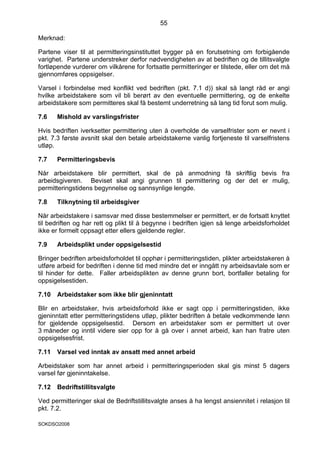 55

Merknad:

Partene viser til at permitteringsinstituttet bygger på en forutsetning om forbigående
varighet. Partene understreker derfor nødvendigheten av at bedriften og de tillitsvalgte
fortløpende vurderer om vilkårene for fortsatte permitteringer er tilstede, eller om det må
gjennomføres oppsigelser.

Varsel i forbindelse med konflikt ved bedriften (pkt. 7.1 d)) skal så langt råd er angi
hvilke arbeidstakere som vil bli berørt av den eventuelle permittering, og de enkelte
arbeidstakere som permitteres skal få bestemt underretning så lang tid forut som mulig.

7.6    Mishold av varslingsfrister

Hvis bedriften iverksetter permittering uten å overholde de varselfrister som er nevnt i
pkt. 7.3 første avsnitt skal den betale arbeidstakerne vanlig fortjeneste til varselfristens
utløp.

7.7    Permitteringsbevis

Når arbeidstakere blir permittert, skal de på anmodning få skriftlig bevis fra
arbeidsgiveren. Beviset skal angi grunnen til permittering og der det er mulig,
permitteringstidens begynnelse og sannsynlige lengde.

7.8    Tilknytning til arbeidsgiver

Når arbeidstakere i samsvar med disse bestemmelser er permittert, er de fortsatt knyttet
til bedriften og har rett og plikt til å begynne i bedriften igjen så lenge arbeidsforholdet
ikke er formelt oppsagt etter ellers gjeldende regler.

7.9    Arbeidsplikt under oppsigelsestid

Bringer bedriften arbeidsforholdet til opphør i permitteringstiden, plikter arbeidstakeren å
utføre arbeid for bedriften i denne tid med mindre det er inngått ny arbeidsavtale som er
til hinder for dette. Faller arbeidsplikten av denne grunn bort, bortfaller betaling for
oppsigelsestiden.

7.10   Arbeidstaker som ikke blir gjeninntatt

Blir en arbeidstaker, hvis arbeidsforhold ikke er sagt opp i permitteringstiden,         ikke
gjeninntatt etter permitteringstidens utløp, plikter bedriften å betale vedkommende     lønn
for gjeldende oppsigelsestid. Dersom en arbeidstaker som er permittert ut               over
3 måneder og inntil videre sier opp for å gå over i annet arbeid, kan han fratre        uten
oppsigelsesfrist.

7.11   Varsel ved inntak av ansatt med annet arbeid

Arbeidstaker som har annet arbeid i permitteringsperioden skal gis minst 5 dagers
varsel før gjeninntakelse.

7.12   Bedriftstillitsvalgte

Ved permitteringer skal de Bedriftstillitsvalgte anses å ha lengst ansiennitet i relasjon til
pkt. 7.2.

SOKDSO2008
 