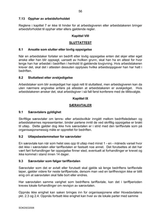 56

7.13   Opphør av arbeidsforholdet

Reglene i kapittel 7 er ikke til hinder for at arbeidsgiveren eller arbeidstakeren bringer
arbeidsforholdet til opphør etter ellers gjeldende regler.

                                        Kapittel VIII

                                      SLUTTATTEST

8.1    Ansatte som slutter etter lovlig oppsigelse

Når en arbeidstaker forlater en bedrift etter lovlig oppsigelse enten det skjer etter eget
ønske eller han blir oppsagt, uansett av hvilken grunn, skal han ha en attest for hvor
lenge han har arbeidet i bedriften i henhold til gjeldende lovgivning. Hvis arbeidstakeren
krever det, skal det i attesten dessuten opplyses hvilke arbeidsoppgaver han har hatt i
bedriften.

8.2    Sluttattest etter avskjedigelse

Arbeidstaker som blir avskjediget har også rett til sluttattest, men arbeidsgiveren kan da
uten nærmere angivelse anføre på attesten at arbeidstakeren er avskjediget. Hvis
arbeidstakeren ønsker det, skal arbeidsgiver i så fall først konferere med de tillitsvalgte.

                                        Kapittel IX

                                      SÆRAVTALER

9.1    Særavtalers gyldighet

Skriftlige særavtaler om lønns- eller arbeidsvilkår inngått mellom bedriftsledelsen og
arbeidstakernes representanter, binder partene inntil de ved skriftlig oppsigelse er brakt
til utløp. Dette gjelder dog ikke hvis særavtalen er i strid med den tariffavtale som på
organisasjonsmessig måte er opprettet for bedriften.

9.2    Utløpsbestemmelser for særavtaler

En særavtale kan når som helst sies opp til utløp med minst 1 - en - måneds varsel hvor
det ikke i særavtalen eller tariffavtalen er fastsatt noe annet. Det forutsettes at det har
vært ført forhandlinger før oppsigelse finner sted, eventuelt at forhandlinger er krevet og
ikke kommet i stand innen 14 dager.

9.3    Særavtaler som følger tariffavtalen

Særavtaler som det er avtalt eller forutsatt skal gjelde så lenge bedriftens tariffavtale
løper, gjelder videre for neste tariffperiode, dersom man ved en tariffrevisjon ikke er blitt
enig om at særavtalen skal falle bort eller endres.

Har særavtalen samme varighet som bedriftens tariffavtale, kan det i tariffperioden
kreves lokale forhandlinger om revisjon av særavtalen.

Oppnås ikke enighet kan saken bringes inn for organisasjonene etter Hovedavtalens
pkt. 2.3 og 2.4. Oppnås fortsatt ikke enighet kan hver av de lokale parter med samme


SOKDSO2008
 