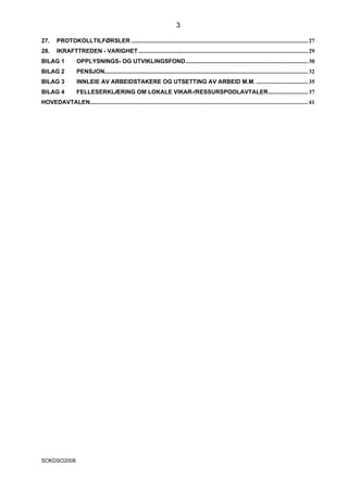 3

27.      PROTOKOLLTILFØRSLER ........................................................................................................................ 27
28.      IKRAFTTREDEN - VARIGHET ................................................................................................................... 29
BILAG 1             OPPLYSNINGS- OG UTVIKLINGSFOND................................................................................... 30
BILAG 2             PENSJON.......................................................................................................................................... 32
BILAG 3             INNLEIE AV ARBEIDSTAKERE OG UTSETTING AV ARBEID M.M. ................................... 35
BILAG 4             FELLESERKLÆRING OM LOKALE VIKAR-/RESSURSPOOLAVTALER........................... 37
HOVEDAVTALEN.................................................................................................................................................... 41




SOKDSO2008
 