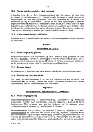 58

10.8   Valg av koordinerende hovedverneombud

I bedrifter hvor det er flere hovedverneombud skal det velges ett eller flere
koordinerende hovedverneombud.           Koordinerende hovedverneombud utpekes av
fagforeningen der hvor den organiserer mer enn halvparten av de ansatte med
stemmerett til valg av verneombud. Dersom to eller flere fagforeninger til sammen
organiserer flertallet utpeker disse det koordinerende hovedverneombud. Dersom ingen
fagforening alene eller sammen med andre organiserer halvparten av de ansatte velges
koordinerende hovedverneombud av hovedverneombudene. Den som er valgbar som
hovedverneombud er også valgbar som koordinerende hovedverneombud.

10.9   Hovedverneombud på heltid/deltid

Hovedverneombud på heltid/deltid har samme betingelser og godgjøres som tillitsvalgt
på heltid/deltid.

                                       Kapittel XI

                               ARBEIDSMILJØUTVALG

11.1   Arbeidsmiljøutvalg generelt

Arbeidsmiljøutvalgene skal organiseres og virke i samsvar med gjeldende lov med
tilhørende forskrifter. Forholdene skal legges til rette for arbeidsmiljøutvalgene slik at
intensjonene i den gjeldende lovgivning blir etterlevd. Partene understreker viktigheten
av det forebyggende helse-, miljø- og sikkerhetsarbeidet i bedriftene.

11.2   Representasjon

Arbeidsgiveren og de ansatte skal være representert slik som fastsatt i lovgivningen.

11.3   Godtgjørelse ved møter i AMU

Når møter i arbeidsmiljøutvalget finner sted i et medlems ordinære arbeidstid, skal
medlemmet ikke ha fradrag i lønnen. For møter i det enkelte medlems fritid betales
vedkommende som for sikkerhetsmøter etter tariffavtalen.

                                       Kapittel XII

                  OPPLÆRING OG PERMISJON FOR UTDANNING

12.1   Arbeidsmiljøopplæring

Arbeidstakerrepresentantene i arbeidsmiljøutvalg, verneombud og førstelinjes
arbeidsleder innenfor hvert verneområde skal gis opplæring i henhold til denne
bestemmelse. Nytt personale som skal ha opplæring bør ha påbegynt grunn-
opplæringen innen 6 måneder, og i alle fall innen 12 måneder.

Grunnopplæringen skal gis trening i arbeidsmåter i verne- og miljøarbeide, innsikt i
arbeidsmiljøloven og kunnskaper om faktorer som støy, ergonomi, belysning, klima,
helsefarlige stoffer, organisering og tilrettelegging av arbeidet, psykososiale forhold som
mobbing og seksuell trakassering samt ulykkesvern. Opplæringen skal så langt som
det er mulig ta utgangspunkt i deltakernes eget arbeidsmiljø, og fremme samarbeidet

SOKDSO2008
 