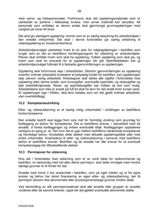 59

med verne- og helsepersonalet. Fortrinnsvis skal det opplæringsmateriale som er
utarbeidet av partene i fellesskap brukes, men annet materiell kan benyttes. Alt
personale som omfattes av denne avtale skal gjennomgå grunnopplæringen med
varighet på minst 40 timer.

Det skal gis ytterligere opplæring i emner som er av særlig betydning for arbeidsmiljøet i
den enkelte virksomhet. Det skal i denne forbindelse gis særlig anledning til
videreopplæring av hovedverneombud.

Arbeidsmiljøutvalget utarbeider hvert år en plan for miljøopplæringen i bedriften som
inngår som en del av bedriftens handlingsprogram for utbedring av arbeidsmiljøet.
Planen skal omfatte hvem som skal ha opplæring, hvilken opplæring som skal gis, og
hvem som skal ha ansvaret for at opplæringen blir gitt. Bedriftsledelsen kan gi
arbeidsmiljøutvalget fullmakt til å fastsette gjennomføringen av opplæringen.

Opplæring skal fortrinnsvis skje i arbeidstiden. Dersom gjennomføringen av opplæring
innenfor ordinær arbeidstid innebærer et betydelig hinder for bedriften, kan opplæringen
skje utenom vanlig arbeidstid. Arbeidsgiver skal dekke alle utgifter i forbindelse med
opplæring etter denne avtale, som kursutgifter, eventuelle oppholds- og reiseutgifter og
tapt arbeidsfortjeneste. Reise- og oppholdsutgifter bør holdes så lavt som mulig.
Arbeidstakere som ikke er ansatt på full tid skal ha lønn for det antall timer kurset varer.
Er opplæringen lagt i fritiden, skal lønn betales som om det gjaldt ordinær arbeidstid,
uten overtidstillegg.

12.2   Kompetanseutvikling

Etter- og videreutdanning er et særlig viktig virkemiddel i utviklingen av bedriftens
konkurranseevne.

Den enkelte bedrift skal legge frem sine mål for fremtidig utvikling som grunnlag for
kartlegging av behov for kompetanse. Det er bedriftens ansvar, i samarbeid med de
ansatte, å foreta kartleggingen og initiere eventuelle tiltak. Kartleggingen oppdateres
vanligvis en gang pr. år. Der hvor det er gap mellom bedriftens nåværende kompetanse
og fremtidige behov, forutsettes dette dekket med aktuelle opplæringstiltak eller med
andre virkemidler. Kostnadene til etter- og videreutdanning i samsvar med bedriftens
behov er bedriftens ansvar. Bedriften og de ansatte har alle ansvar for at eventuelt
kompetansegap blir tilfredsstillende dekket.

12.3   Permisjoner for utdanning

Hvis det i forbindelse med utdanning som er av verdi både for vedkommende og
bedriften, er nødvendig med hel eller delvis permisjon, skal dette innvilges med mindre
særlige grunner er til hinder for det.

Ansatte med minst 3 års ansiennitet i bedriften, som på eget initiativ og ut fra egne
ønsker og behov har sikret finansiering av egen etter- og videreutdanning, bør få
permisjon dersom ikke økonomiske eller produksjonsmessige grunner hindrer dette.

Ved behandling av slik permisjonssøknad skal alle ansatte eller grupper av ansatte
vurderes etter de samme kriterier, også når det gjelder eventuelle økonomisk støtte.



SOKDSO2008
 