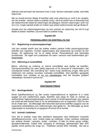 60

Søknad med permisjon bør besvares innen 3 uker. Dersom søknaden avslås, skal dette
begrunnes.

Når en ansatt kommer tilbake til bedriften etter endt utdanning av inntil 2 års varighet,
har den ansatte - dersom dette er praktisk mulig - rett til et arbeid som er likeverdig med
det vedkommende hadde før utdanningen ble påbegynt. Dersom utdanningen varer mer
enn 2 år, inngås særskilt avtale om hvilken type arbeid vedkommende skal gå tilbake til.

Ansatte som har utdanningspermisjon og som avbryter sin utdanning, har rett til å gå
tilbake til arbeid i bedriften, så snart dette er praktisk mulig.

                                       Kapittel XIII

                      PERSONALARKIV OG KONTROLLTILTAK

13.1   Registrering av personopplysninger

Ved den enkelte bedrift skal det drøftes mellom partene hvilke personopplysninger
bedriften kan registrere, hvordan opplysningene skal oppbevares og hvordan de kan
brukes. All registrering må ha et saklig formål. Personalarkivet skal behandles
konfidensielt. De regler som praktiseres må være i samsvar med bestemmelser gitt i
lovgivningen.

13.2   Utforming av kontrolltiltak

Behov, utforming og innføring av interne kontrolltiltak skal drøftes på bedriften.
Fjernsynsovervåking må være saklig begrunnet ut fra hensynet til virksomheten i det
overstående foretak. Slik overvåking bør i størst mulig utstrekning unngås. Med jevne
mellomrom bør partene revurdere iverksatte kontrolltiltak. Skal bedriften igangsette
kontrolltiltak som omfattes av lov om vaktselskaper skal det benyttes godkjent
vaktselskap i henhold til samme lov.

                                       Kapittel XIV

                                 KONTINGENTTREKK

14.1   Kontingenttrekk

Norsk Sjøoffisersforbund og Det norske maskinistforbund er legitimert til å motta
oppgjør på sine medlemmers vegne. Bedriften skal sørge for trekk av ordinær og
ekstraordinær fagforeningskontingent samt premie til forsikringsordninger som partene
har avtalt det skal foretas trekk til, for de arbeidstakere som er organisert i DSO for den
tid de mottar lønn. De tillitsvalgte eller forbundet skal levere bedriften oppgave over de
organiserte arbeidstakere som trekkordningen skal gjelde for. De tillitsvalgte og deres
organisasjon er ansvarlig for at oppgaven til enhver tid er korrekt.

14.2   Innhold i trekklister

Hvor det er praktisk mulig etter bedriftens datasystem skal trekklistene inneholde
identifikasjonsnummer, navn, trukket beløp og meldinger. Under rubrikken meldinger
bør anføres tilmeldt i perioden, sluttet i perioden, til eller fra første gangs militær-
tjeneste/siviltjeneste, trukket hittil, overgang til uføretrygd, alderspensjon eller AFP
og/eller annet partene blir enige om. Trekklister sendes DSO månedlig. Der det er

SOKDSO2008
 