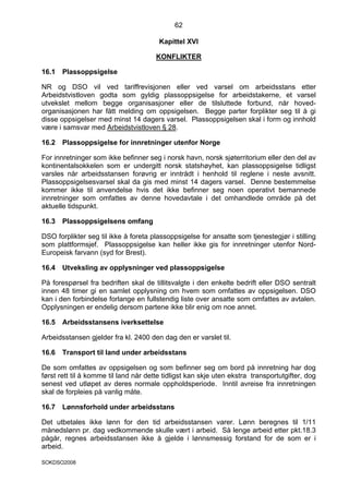 62

                                        Kapittel XVI

                                       KONFLIKTER

16.1   Plassoppsigelse

NR og DSO vil ved tariffrevisjonen eller ved varsel om arbeidsstans etter
Arbeidstvistloven godta som gyldig plassoppsigelse for arbeidstakerne, et varsel
utvekslet mellom begge organisasjoner eller de tilsluttede forbund, når hoved-
organisasjonen har fått melding om oppsigelsen. Begge parter forplikter seg til å gi
disse oppsigelser med minst 14 dagers varsel. Plassoppsigelsen skal i form og innhold
være i samsvar med Arbeidstvistloven § 28.

16.2   Plassoppsigelse for innretninger utenfor Norge

For innretninger som ikke befinner seg i norsk havn, norsk sjøterritorium eller den del av
kontinentalsokkelen som er undergitt norsk statshøyhet, kan plassoppsigelse tidligst
varsles når arbeidsstansen forøvrig er inntrådt i henhold til reglene i neste avsnitt.
Plassoppsigelsesvarsel skal da gis med minst 14 dagers varsel. Denne bestemmelse
kommer ikke til anvendelse hvis det ikke befinner seg noen operativt bemannede
innretninger som omfattes av denne hovedavtale i det omhandlede område på det
aktuelle tidspunkt.

16.3   Plassoppsigelsens omfang

DSO forplikter seg til ikke å foreta plassoppsigelse for ansatte som tjenestegjør i stilling
som plattformsjef. Plassoppsigelse kan heller ikke gis for innretninger utenfor Nord-
Europeisk farvann (syd for Brest).

16.4   Utveksling av opplysninger ved plassoppsigelse

På forespørsel fra bedriften skal de tillitsvalgte i den enkelte bedrift eller DSO sentralt
innen 48 timer gi en samlet opplysning om hvem som omfattes av oppsigelsen. DSO
kan i den forbindelse forlange en fullstendig liste over ansatte som omfattes av avtalen.
Opplysningen er endelig dersom partene ikke blir enig om noe annet.

16.5   Arbeidsstansens iverksettelse

Arbeidsstansen gjelder fra kl. 2400 den dag den er varslet til.

16.6   Transport til land under arbeidsstans

De som omfattes av oppsigelsen og som befinner seg om bord på innretning har dog
først rett til å komme til land når dette tidligst kan skje uten ekstra transportutgifter, dog
senest ved utløpet av deres normale oppholdsperiode. Inntil avreise fra innretningen
skal de forpleies på vanlig måte.

16.7   Lønnsforhold under arbeidsstans

Det utbetales ikke lønn for den tid arbeidsstansen varer. Lønn beregnes til 1/11
månedslønn pr. dag vedkommende skulle vært i arbeid. Så lenge arbeid etter pkt.18.3
pågår, regnes arbeidsstansen ikke å gjelde i lønnsmessig forstand for de som er i
arbeid.

SOKDSO2008
 