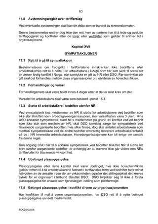 63

16.8   Avstemningsregler over tarifforslag

Ved eventuelle avstemninger skal kun de delta som er bundet av overenskomsten.

Denne bestemmelse endrer dog ikke den rett hver av partene har til å lede og avslutte
tariffoppgjøret og konflikter etter de lover eller vedtekter som gjelder til enhver tid i
organisasjonene.

                                        Kapittel XVII

                                   SYMPATIAKSJONER

17.1   Rett til å gå til sympatiaksjon

Bestemmelsene om fredsplikt i tariffavtalene innskrenker ikke bedriftens eller
arbeidstakernes rett til å delta i en arbeidsstans i Norge som blir satt iverk til støtte for
en annen lovlig konflikt i Norge, når samtykke er gitt av NR eller DSO. Før samtykke blir
gitt skal det forhandles mellom disse organisasjoner om utvidelse av hovedkonflikten.

17.2   Forhandlinger og varsel

Forhandlingsmøte skal være holdt innen 4 dager etter at det er reist krav om det.

Varselet for arbeidsstans skal være som bestemt i punkt 16.1.

17.3   Støtte til arbeidstakere i bedrifter utenfor NR

Ved sympatistreik hos medlemmer av NR til støtte for arbeidstakere ved bedrifter som
ikke står tilsluttet noen arbeidsgiverorganisasjoner, skal varselfristen være 3 uker. Hvis
DSO erklærer sympatistreik blant NRs medlemmer på grunn av konflikt ved en bedrift
som ikke står som medlem av NR, skal DSO samtidig sørge for sympatistreik ved
tilsvarende uorganiserte bedrifter, hvis slike finnes, dog skal antallet arbeidstakere som
medtasi sympatistreiken ved de andre bedrifter omtrentlig motsvare arbeidstakerantallet
på de i NR innmeldte arbeidsplasser. Hovedorganisasjonene kan bli enige om unntak
fra denne regel.

Den adgang DSO har til å erklære sympatistreik ved bedrifter tilsluttet NR til støtte for
krav overfor uorganiserte bedrifter, er avhengig av at kravene ikke går videre enn NRs
tariffavtaler for tilsvarende virksomhet.

17.4   Ubetinget plassoppsigelse

Plassoppsigelse etter dette kapittel skal være ubetinget, hvis ikke hovedkonflikten
gjelder retten til å få arbeidsvilkårene fastsatt i tariffavtales form ved bedrifter hvor minst
halvdelen av de ansatte i den del av virksomheten og/eller det stillingssjiktet det kreves
avtale for er organisert i forbund tilsluttet DSO. DSO forplikter seg til ikke å foreta
plassoppsigelse for ansatte som tjenestegjør i stilling som plattformsjef.

17.5   Betinget plassoppsigelse - konflikt til vern av organisasjonsretten

Har konflikten til mål å verne organisasjonsretten, har DSO rett til å nytte betinget
plassoppsigelse uansett medlemstall.


SOKDSO2008
 