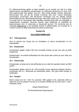 65

For offshoreinnretning gjelder at både bedriften og de ansatte har plikt til å følge
vedkommende myndigheters bestemmelser om sikkerhets bemanning om bord. Hvor
slike bestemmelser ikke gjelder, skal det i lokal avtale fastslås hvordan sikkerhets-
bemanningen skal ved på den enkelte innretning. Man skal i denne forbindelse
sammenligne innretningen med tilsvarende innretninger som har offentlig fastsatt
sikkerhetsbemanning. Sikkerhetsbemanningen skal utføre arbeid som er nødvendig for
å avverge fare for menneskeliv eller betydelig materiell skade eller som pålegges av
vedkommende myndighet. Herunder kommer også forpleining av innlosjerte på
losjiinnretninger som er nødvendig av tilsvarende grunner. For innretning som er
underlagt Sjøfartsloven er det spesifikk fastsatt at plattformsjefen har ansvaret for å
vurdere hva som er sikkerhetsmessig forsvarlig og nødvendig.

                                      Kapittel XIX

                              FELLESBESTEMMELSER

19.1   Tolkningstvister

Hver av partene kan bringe tvist om forståelsen av denne Hovedavtalen inn for
Arbeidsretten.

19.2   Partsforhold

Hovedavtalen gjelder mellom NR med innmeldte enheter på den ene side og DSO
medlemmer.

Partsforholdet i de enkelte tariffavtalene blir ikke berørt eller endret på noen måte ved
Hovedavtalen.

19.3   Virkeområde

Hovedavtalen er første del av alle tariffavtaler som er eller blir opprettet mellom de DSO
og NR.

Hovedavtalen gjelder også for de i NR anmeldte (norsk registrerte) flyttbare offshore-
innretninger som er i virksomhet på utenlandske sokler i den grad dette fremgår av
tariffavtalen.

19.4   Varighet

Denne avtale som trer i kraft 19. november 1999, gjelder til 30. september 2001 og
videre tre (3) år ad gangen hvis ikke en av partene skriftlig sier den opp med 6 - seks -
måneders varsel.

                                 Norges Rederiforbund

                          De Samarbeidende Organisasjoner




SOKDSO2008
 