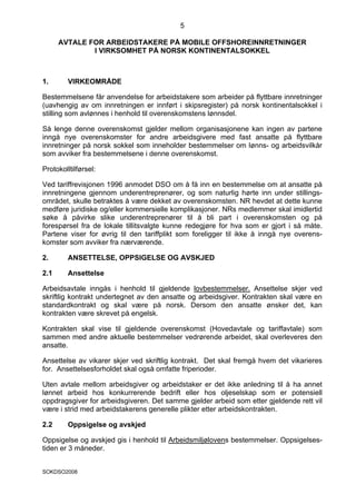 5

      AVTALE FOR ARBEIDSTAKERE PÅ MOBILE OFFSHOREINNRETNINGER
              I VIRKSOMHET PÅ NORSK KONTINENTALSOKKEL



1.       VIRKEOMRÅDE

Bestemmelsene får anvendelse for arbeidstakere som arbeider på flyttbare innretninger
(uavhengig av om innretningen er innført i skipsregister) på norsk kontinentalsokkel i
stilling som avlønnes i henhold til overenskomstens lønnsdel.

Så lenge denne overenskomst gjelder mellom organisasjonene kan ingen av partene
inngå nye overenskomster for andre arbeidsgivere med fast ansatte på flyttbare
innretninger på norsk sokkel som inneholder bestemmelser om lønns- og arbeidsvilkår
som avviker fra bestemmelsene i denne overenskomst.

Protokolltilførsel:

Ved tariffrevisjonen 1996 anmodet DSO om å få inn en bestemmelse om at ansatte på
innretningene gjennom underentreprenører, og som naturlig hørte inn under stillings-
området, skulle betraktes å være dekket av overenskomsten. NR hevdet at dette kunne
medføre juridiske og/eller kommersielle komplikasjoner. NRs medlemmer skal imidlertid
søke å påvirke slike underentreprenører til å bli part i overenskomsten og på
forespørsel fra de lokale tillitsvalgte kunne redegjøre for hva som er gjort i så måte.
Partene viser for øvrig til den tariffplikt som foreligger til ikke å inngå nye overens-
komster som avviker fra nærværende.

2.       ANSETTELSE, OPPSIGELSE OG AVSKJED

2.1      Ansettelse

Arbeidsavtale inngås i henhold til gjeldende lovbestemmelser. Ansettelse skjer ved
skriftlig kontrakt undertegnet av den ansatte og arbeidsgiver. Kontrakten skal være en
standardkontrakt og skal være på norsk. Dersom den ansatte ønsker det, kan
kontrakten være skrevet på engelsk.

Kontrakten skal vise til gjeldende overenskomst (Hovedavtale og tariffavtale) som
sammen med andre aktuelle bestemmelser vedrørende arbeidet, skal overleveres den
ansatte.

Ansettelse av vikarer skjer ved skriftlig kontrakt. Det skal fremgå hvem det vikarieres
for. Ansettelsesforholdet skal også omfatte friperioder.

Uten avtale mellom arbeidsgiver og arbeidstaker er det ikke anledning til å ha annet
lønnet arbeid hos konkurrerende bedrift eller hos oljeselskap som er potensiell
oppdragsgiver for arbeidsgiveren. Det samme gjelder arbeid som etter gjeldende rett vil
være i strid med arbeidstakerens generelle plikter etter arbeidskontrakten.

2.2      Oppsigelse og avskjed

Oppsigelse og avskjed gis i henhold til Arbeidsmiljølovens bestemmelser. Oppsigelses-
tiden er 3 måneder.


SOKDSO2008
 