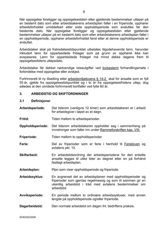 6

Når oppsigelse foreligger og oppsigelsestiden etter gjeldende bestemmelser utløper på
en bestemt dato som etter arbeidstakerens arbeidsplan faller i en friperiode, opphører
arbeidsforholdet umiddelbart etter siste oppholdsperiode som avsluttes før den
bestemte dato. Når oppsigelse foreligger og oppsigelsestiden etter gjeldende
bestemmelser utløper på en bestemt dato som etter arbeidstakerens arbeidsplan faller i
en oppholdsperiode, opphører arbeidsforholdet først etter at denne oppholdsperiode er
avsluttet.

Arbeidstaker skal på fratredelsestidspunktet utbetales tilgodehavende lønn, herunder
inkludert lønn for opparbeidede fridager som på grunn av opphøret ikke kan
avspaseres. Lønn for opparbeidede fridager må minst dekke dagene frem til
oppsigelsestidens utløpsdato.

Arbeidstaker får dekket nødvendige reiseutgifter ved lovbestemt forhandlingsmøte i
forbindelse med oppsigelse eller avskjed.

Fortrinnsrett til ny tilsetting etter arbeidsmiljølovens § 14-2 skal for ansatte som er fylt
55 år, gjelde fra oppsigelsestidspunktet og i to år fra oppsigelsesfristens utløp, dog
således at den utvidede fortrinnsrett bortfaller ved fylte 60 år.

3.        ARBEIDSTID OG SKIFTORDNINGER

3.1       Definisjoner

Arbeidsperiode:          Det tidsrom (vanligvis 12 timer) som arbeidstakeren er i arbeid
                         for arbeidsgiver i løpet av et døgn.

Fritid:                  Tiden mellom to arbeidsperioder.

Oppholdsperiode:         Det tidsrom arbeidstakeren oppholder seg i sammenheng på
                         innretninger som faller inn under Rammeforskriften kap. VIII.

Friperiode:              Tiden mellom to oppholdsperioder.

Ferie:                   Del av friperioder som er ferie i henhold til Ferieloven og
                         avtalens pkt. 10.

Skiftarbeid:             En arbeidstidsordning der arbeidsperiodene for den enkelte
                         ansatte legges til ulike tider av døgnet etter en på forhånd
                         fastlagt arbeidsplan.

Arbeidsplan:             Plan som viser oppholdsperiode og friperiode.

Arbeidssyklus:           En avgrenset del av arbeidsplanen med oppholdsperioder og
                         friperioder som gjentas regelmessig og som til sammen gir en
                         ukentlig arbeidstid i tråd med avtalens bestemmelser om
                         arbeidstid.

Avviksperiode:           En periode mellom to ordinære arbeidssykluser, med annen
                         lengde på oppholdsperiode og/eller friperiode.

Dagarbeidstid:           Den normale arbeidstid om dagen iht. bedriftens praksis.


SOKDSO2008
 