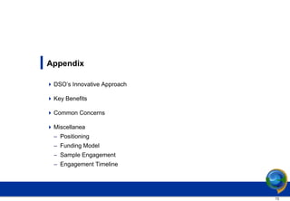 Appendix

 DSO’s Innovative Approach

 Key Benefits

 Common Concerns

 Miscellanea
  – Positioning
  – Funding Model
  – Sample Engagement
  – Engagement Timeline




                              13
 
