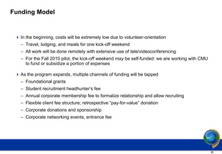 Funding Model


  In the beginning, costs will be extremely low due to volunteer-orientation
   – Travel, lodging, and meals for one kick-off weekend
   – All work will be done remotely with extensive use of tele/videoconferencing
   – For the Fall 2010 pilot, the kick-off weekend may be self-funded: we are working with CMU
     to fund or subsidize a portion of expenses

  As the program expands, multiple channels of funding will be tapped
   – Foundational grants
   – Student recruitment headhunter’s fee
   – Annual corporate membership fee to formalize relationship and allow recruiting
   – Flexible client fee structure; retrospective “pay-for-value” donation
   – Corporate donations and sponsorship
   – Corporate networking events, entrance fee




                                                                                                 26
 