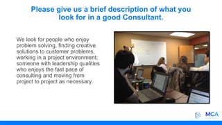 Please give us a brief description of what you
look for in a good Consultant.
We look for people who enjoy
problem solving, finding creative
solutions to customer problems,
working in a project environment;
someone with leadership qualities
who enjoys the fast pace of
consulting and moving from
project to project as necessary.
 