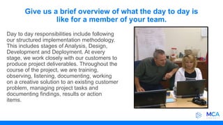 Give us a brief overview of what the day to day is
like for a member of your team.
Day to day responsibilities include following
our structured implementation methodology.
This includes stages of Analysis, Design,
Development and Deployment. At every
stage, we work closely with our customers to
produce project deliverables. Throughout the
course of the project, we are training,
observing, listening, documenting, working
on a creative solution to an existing customer
problem, managing project tasks and
documenting findings, results or action
items.
 