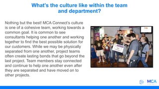 What’s the culture like within the team
and department?
Nothing but the best! MCA Connect’s culture
is one of a cohesive team, working towards a
common goal. It is common to see
consultants helping one another and working
together to find the best possible solution for
our customers. While we may be physically
separated from one another, project teams
often create lasting bonds that go beyond the
last project. Team members stay connected
and continue to help one another even after
they are separated and have moved on to
other projects.
 