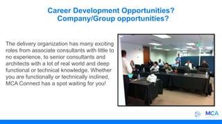 Career Development Opportunities?
Company/Group opportunities?
The delivery organization has many exciting
roles from associate consultants with little to
no experience, to senior consultants and
architects with a lot of real world and deep
functional or technical knowledge. Whether
you are functionally or technically inclined,
MCA Connect has a spot waiting for you!
 