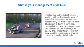 What is your management style like?
I realize that in this industry, I am
working with professionals, most of
whom are self-motivated and take
responsibility for their assigned tasks.
The nature of being a consultant
demands that. I work with consultants
to improve their deliverables, their
quality, their presentation, such that
they are able to continue to grow as
consultants and as individuals.
 