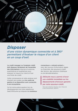 Disposer
d’une vision dynamique connectée et à 360°
permettant d’évaluer le risque d’un client
en un coup d’oeil.
Le credit manager ou l’analyste crédit
doit disposer facilement de l’ensemble
des informations internes et externes,
quantitatives et qualitatives pour
analyser le risque d’un client et fixer 	
une limite de crédit.
Cette connaissance et cette analyse sont
d’autant plus aisées que les outils de
gestion à sa disposition sont connectés
à son écosystème.
Ce fut notre préoccupation lors du
développement de notre plateforme
SaaS DSOsuite qui dispose de nombreux
connecteurs « entrant-sortant » 	
avec des sources d’information légale 	
ou financière, des assureurs-crédit, 	
des factors, des solutions d’éditique 	
ou de dématérialisation.
DSOsuite nous a permis d’avoir
une visibilité immédiate sur les
dépassements d’encours garantis
par notre assureur-crédit.
Pierre de la Gastine, Directeur de la Trésorerie
et des financements, SEGULA
 